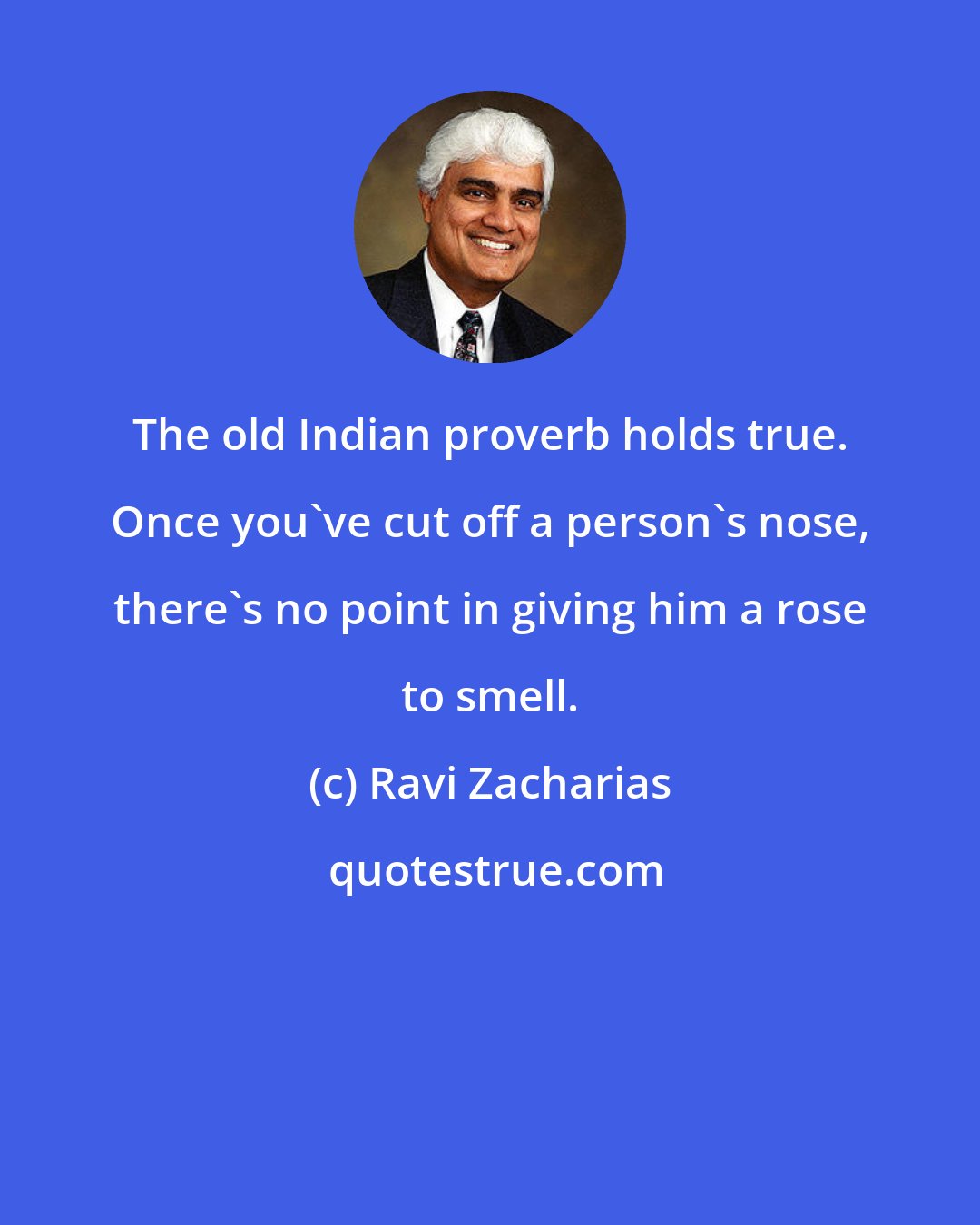 Ravi Zacharias: The old Indian proverb holds true. Once you've cut off a person's nose, there's no point in giving him a rose to smell.