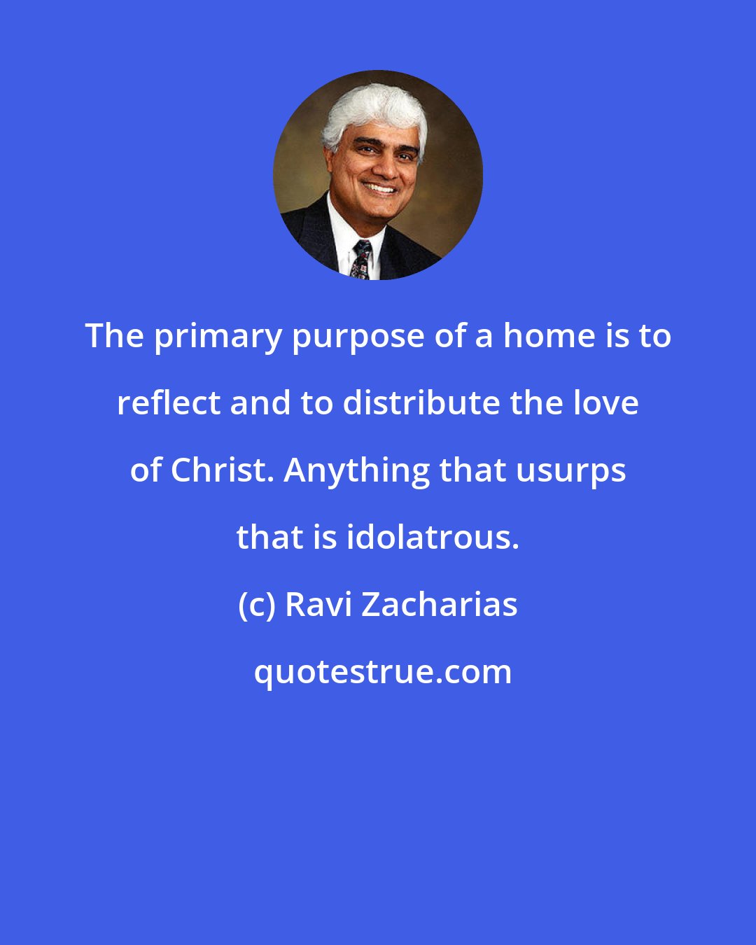 Ravi Zacharias: The primary purpose of a home is to reflect and to distribute the love of Christ. Anything that usurps that is idolatrous.