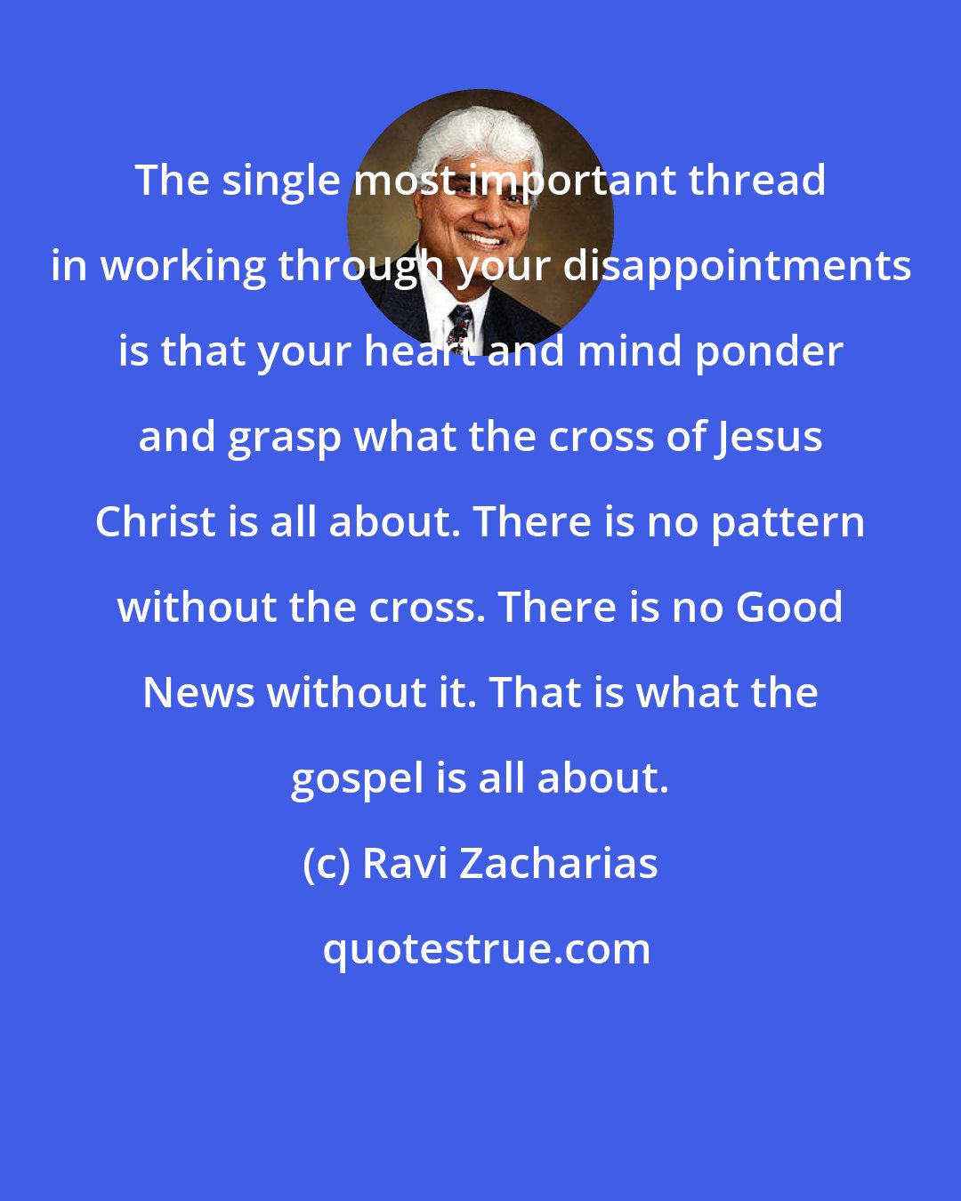 Ravi Zacharias: The single most important thread in working through your disappointments is that your heart and mind ponder and grasp what the cross of Jesus Christ is all about. There is no pattern without the cross. There is no Good News without it. That is what the gospel is all about.