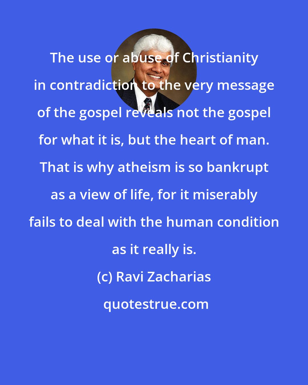 Ravi Zacharias: The use or abuse of Christianity in contradiction to the very message of the gospel reveals not the gospel for what it is, but the heart of man. That is why atheism is so bankrupt as a view of life, for it miserably fails to deal with the human condition as it really is.