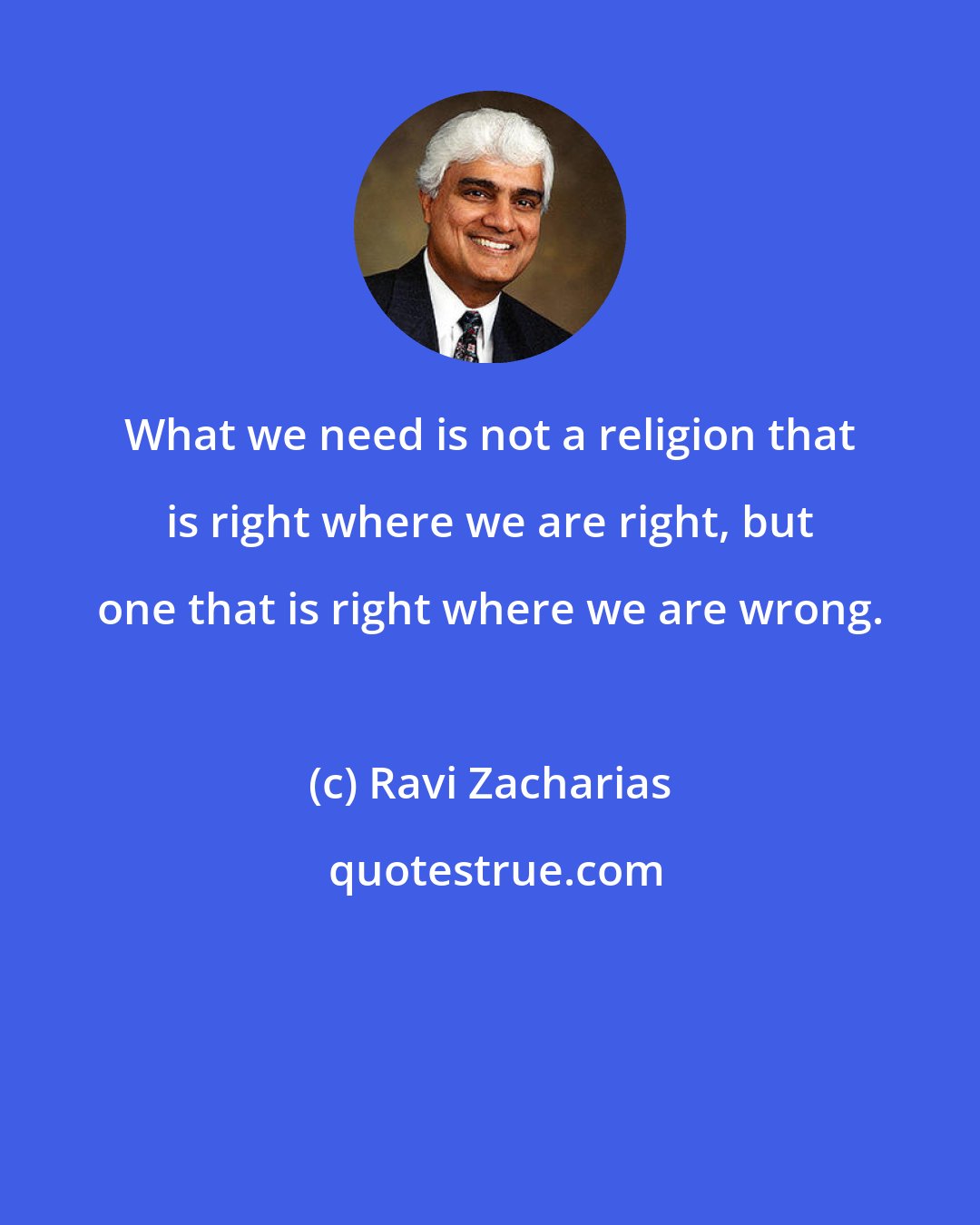 Ravi Zacharias: What we need is not a religion that is right where we are right, but one that is right where we are wrong.