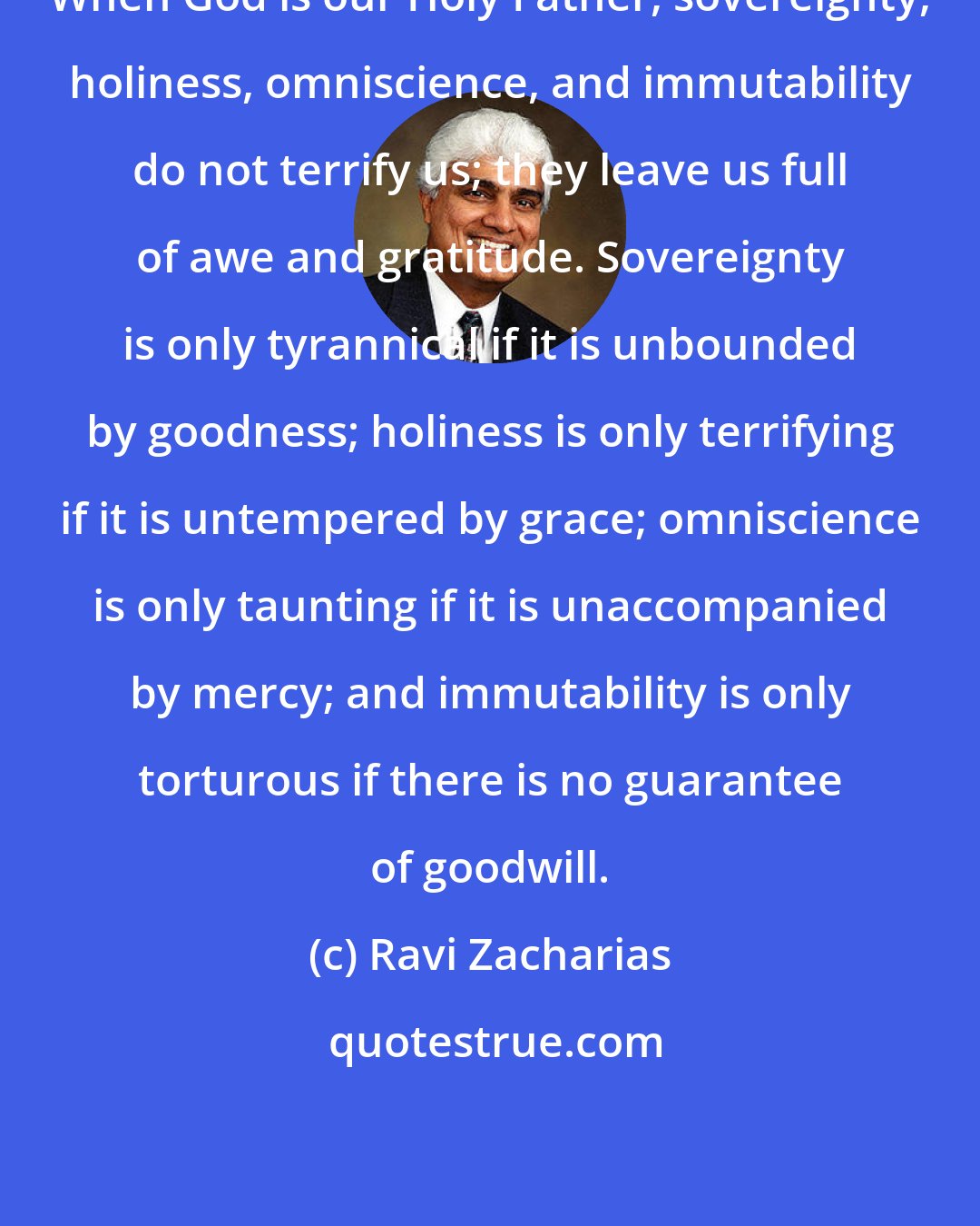 Ravi Zacharias: When God is our Holy Father, sovereignty, holiness, omniscience, and immutability do not terrify us; they leave us full of awe and gratitude. Sovereignty is only tyrannical if it is unbounded by goodness; holiness is only terrifying if it is untempered by grace; omniscience is only taunting if it is unaccompanied by mercy; and immutability is only torturous if there is no guarantee of goodwill.