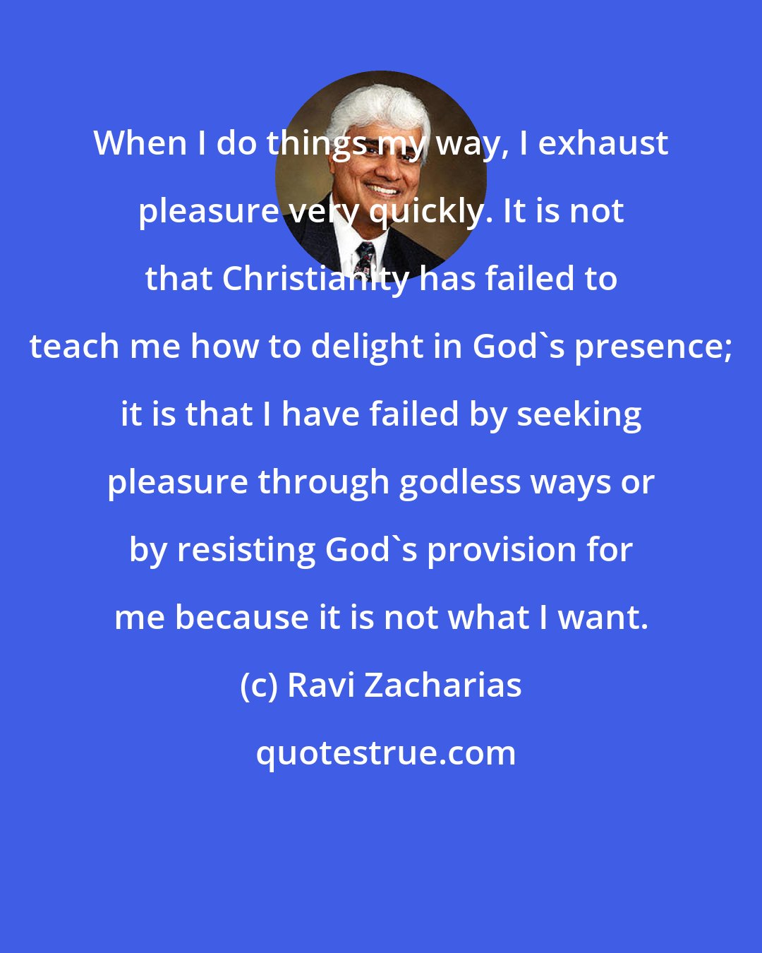 Ravi Zacharias: When I do things my way, I exhaust pleasure very quickly. It is not that Christianity has failed to teach me how to delight in God's presence; it is that I have failed by seeking pleasure through godless ways or by resisting God's provision for me because it is not what I want.