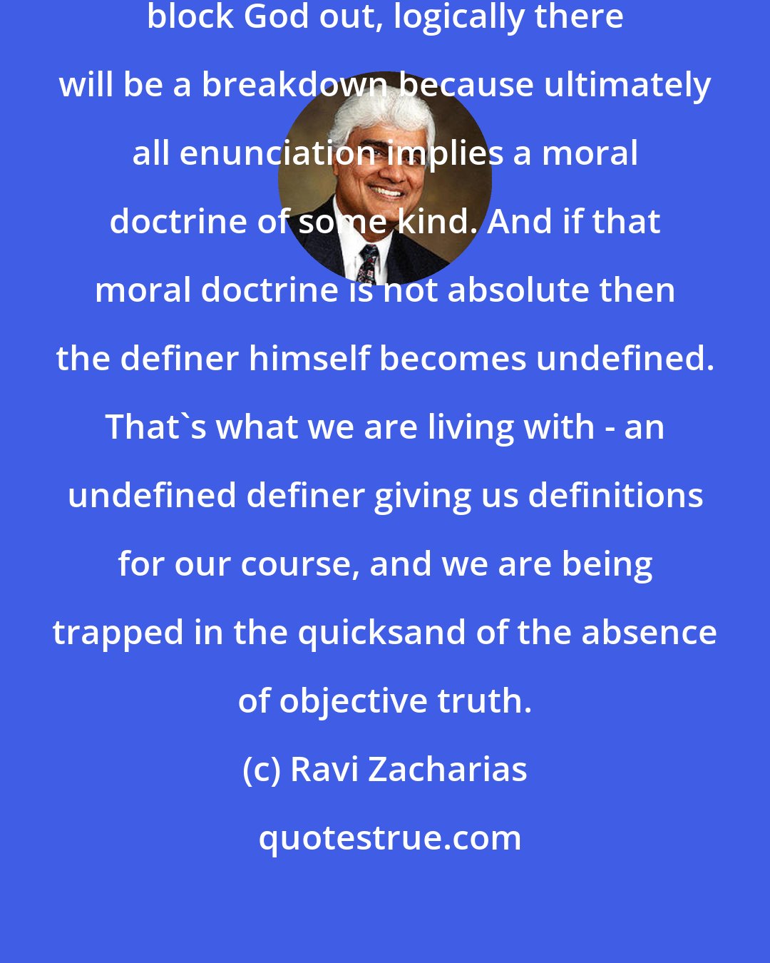 Ravi Zacharias: While theoretically a person may block God out, logically there will be a breakdown because ultimately all enunciation implies a moral doctrine of some kind. And if that moral doctrine is not absolute then the definer himself becomes undefined. That's what we are living with - an undefined definer giving us definitions for our course, and we are being trapped in the quicksand of the absence of objective truth.