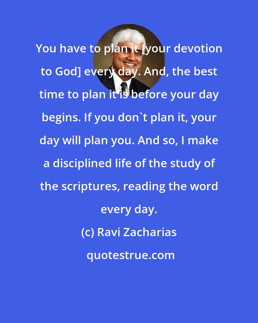 Ravi Zacharias: You have to plan it [your devotion to God] every day. And, the best time to plan it is before your day begins. If you don't plan it, your day will plan you. And so, I make a disciplined life of the study of the scriptures, reading the word every day.