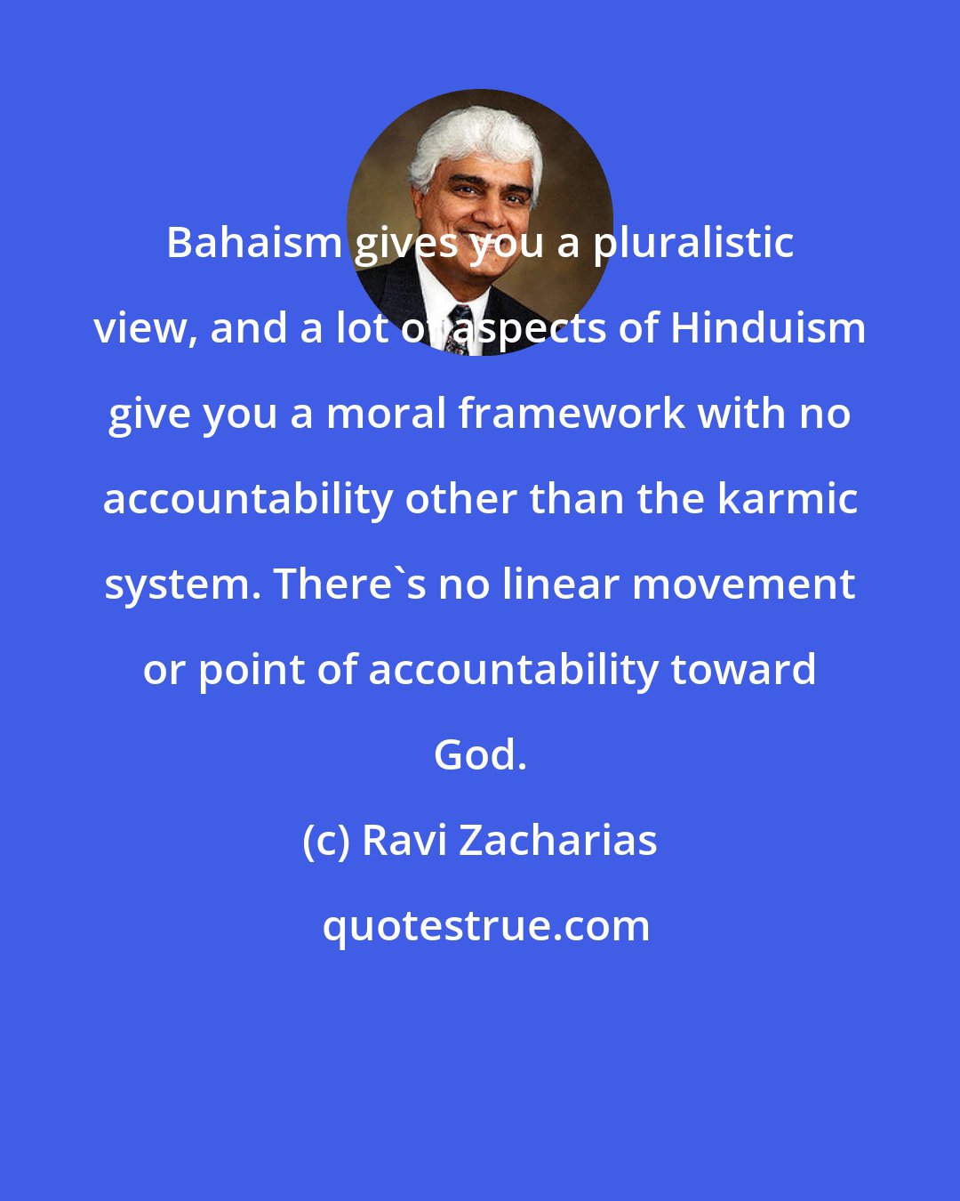 Ravi Zacharias: Bahaism gives you a pluralistic view, and a lot of aspects of Hinduism give you a moral framework with no accountability other than the karmic system. There's no linear movement or point of accountability toward God.