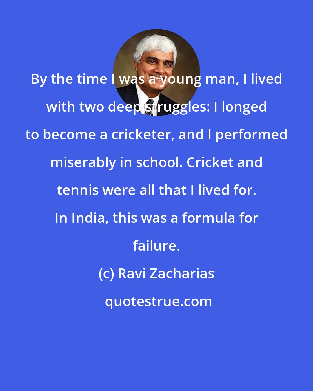 Ravi Zacharias: By the time I was a young man, I lived with two deep struggles: I longed to become a cricketer, and I performed miserably in school. Cricket and tennis were all that I lived for. In India, this was a formula for failure.