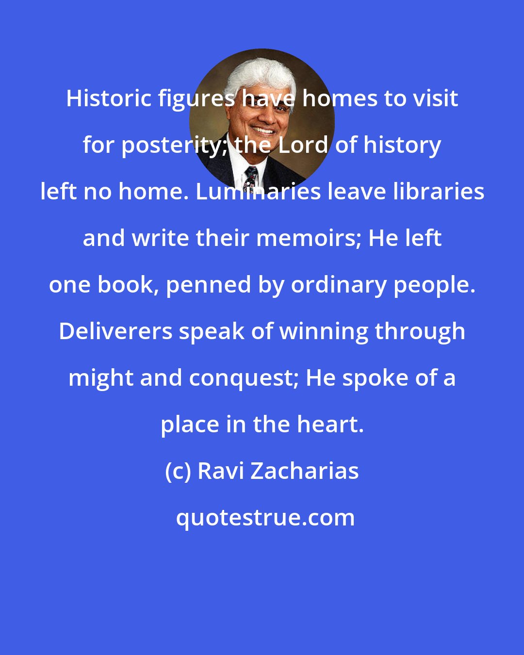 Ravi Zacharias: Historic figures have homes to visit for posterity; the Lord of history left no home. Luminaries leave libraries and write their memoirs; He left one book, penned by ordinary people. Deliverers speak of winning through might and conquest; He spoke of a place in the heart.