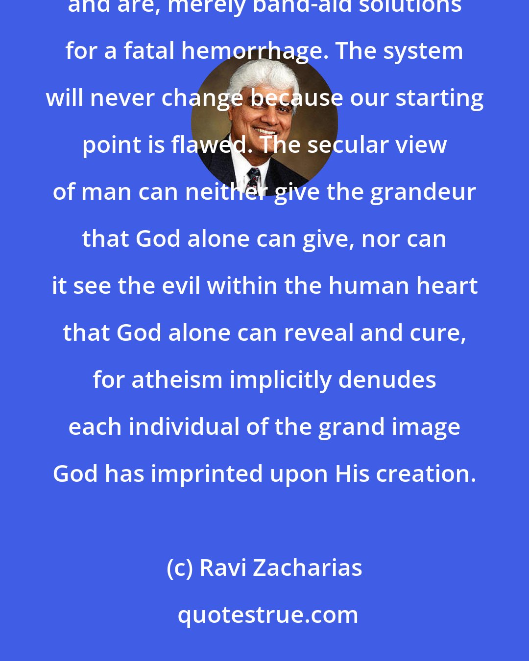 Ravi Zacharias: I am convinced that all our attempts to change the letter of the law and to reeducate people have been, and are, merely band-aid solutions for a fatal hemorrhage. The system will never change because our starting point is flawed. The secular view of man can neither give the grandeur that God alone can give, nor can it see the evil within the human heart that God alone can reveal and cure, for atheism implicitly denudes each individual of the grand image God has imprinted upon His creation.