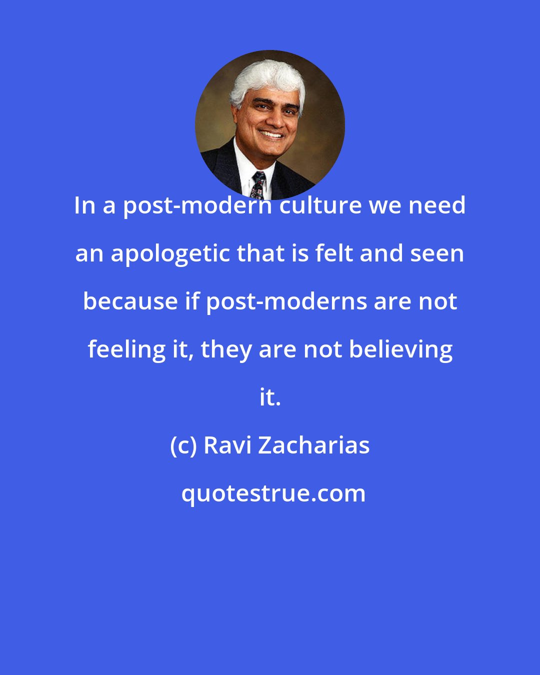 Ravi Zacharias: In a post-modern culture we need an apologetic that is felt and seen because if post-moderns are not feeling it, they are not believing it.