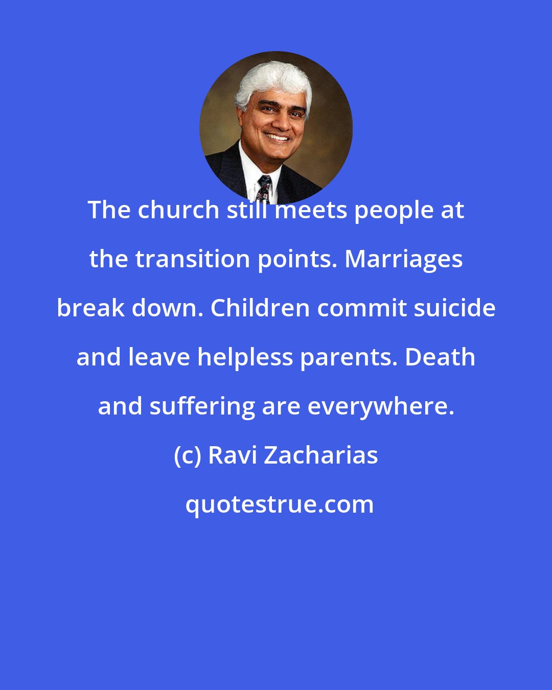 Ravi Zacharias: The church still meets people at the transition points. Marriages break down. Children commit suicide and leave helpless parents. Death and suffering are everywhere.