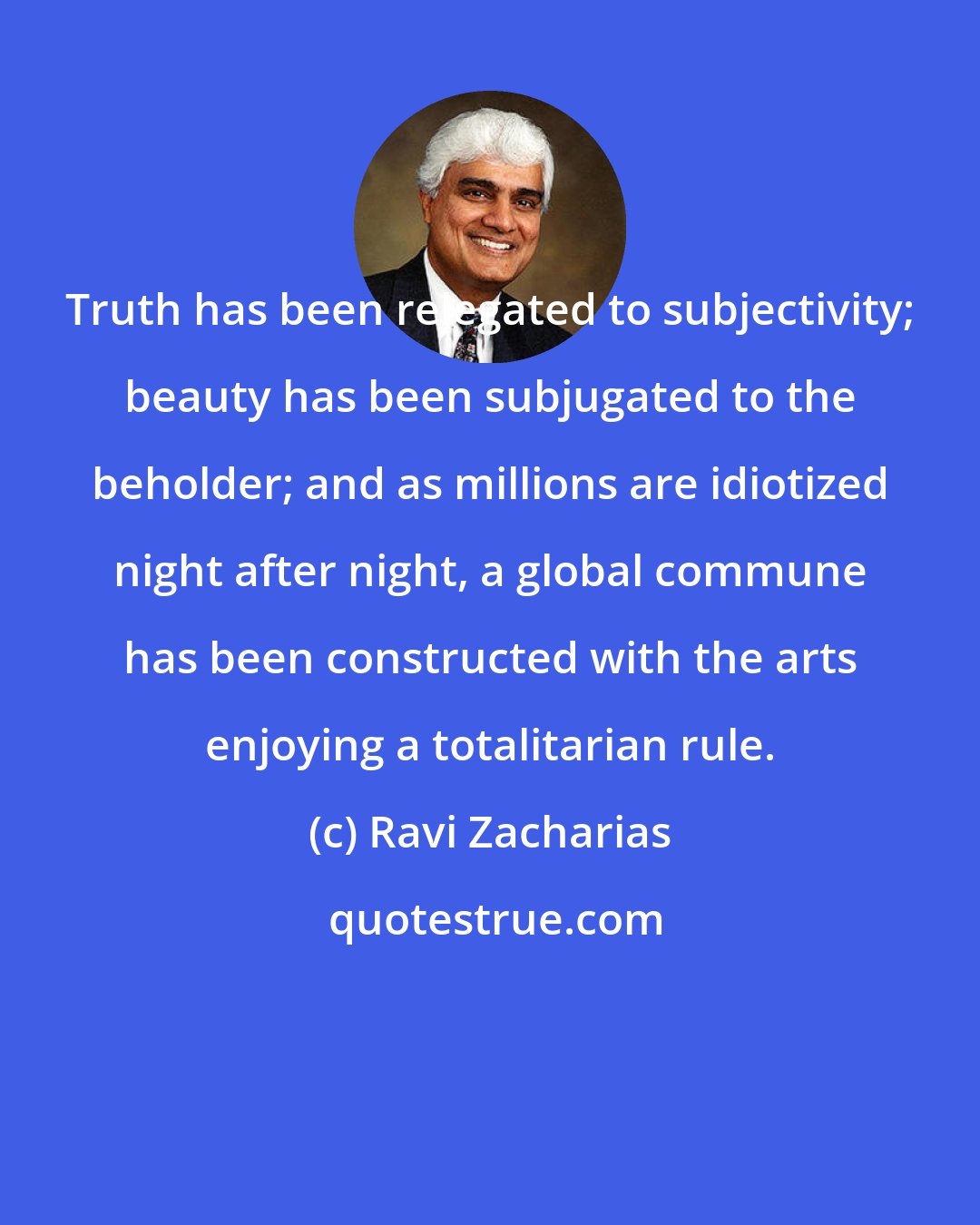 Ravi Zacharias: Truth has been relegated to subjectivity; beauty has been subjugated to the beholder; and as millions are idiotized night after night, a global commune has been constructed with the arts enjoying a totalitarian rule.