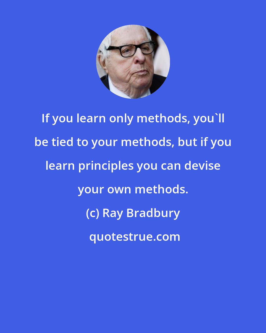 Ray Bradbury: If you learn only methods, you'll be tied to your methods, but if you learn principles you can devise your own methods.