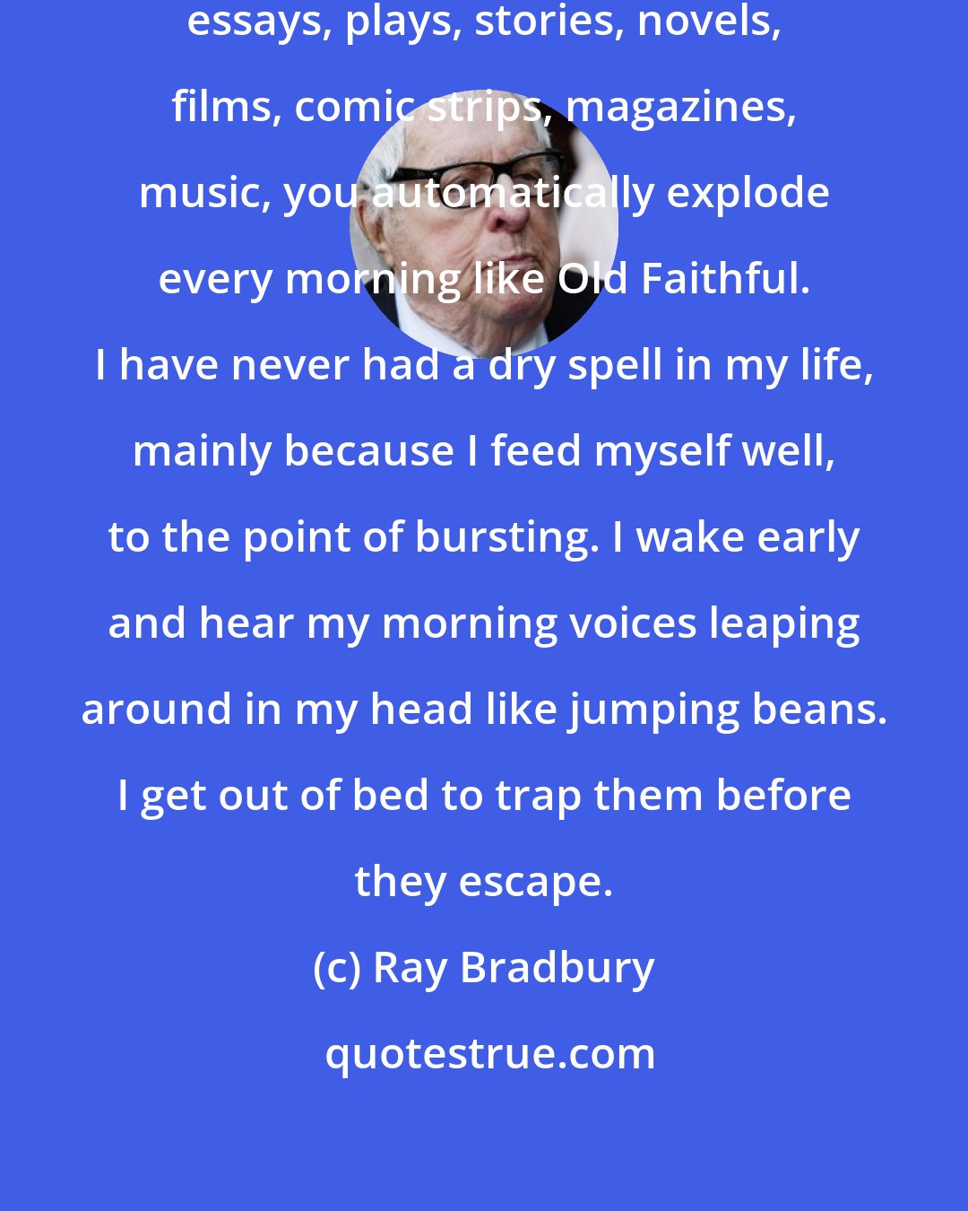 Ray Bradbury: If you stuff yourself full of poems, essays, plays, stories, novels, films, comic strips, magazines, music, you automatically explode every morning like Old Faithful. I have never had a dry spell in my life, mainly because I feed myself well, to the point of bursting. I wake early and hear my morning voices leaping around in my head like jumping beans. I get out of bed to trap them before they escape.