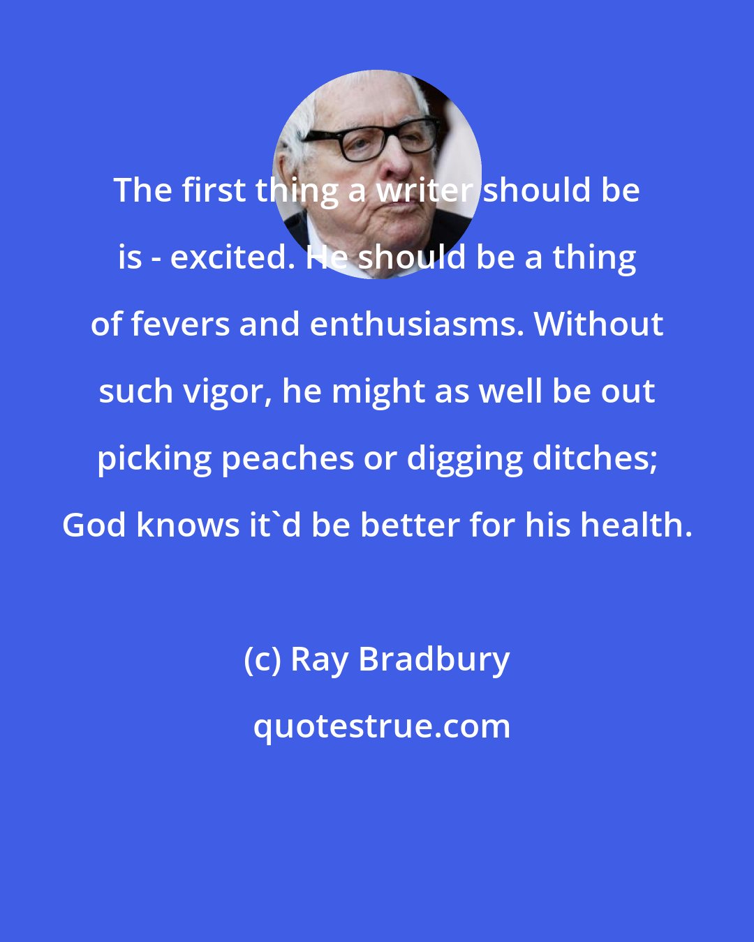 Ray Bradbury: The first thing a writer should be is - excited. He should be a thing of fevers and enthusiasms. Without such vigor, he might as well be out picking peaches or digging ditches; God knows it'd be better for his health.