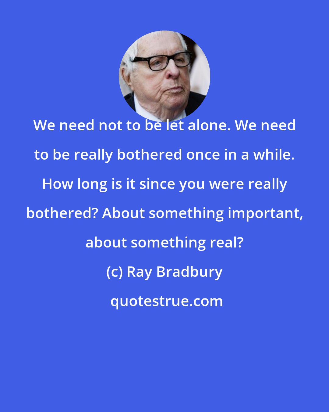 Ray Bradbury: We need not to be let alone. We need to be really bothered once in a while. How long is it since you were really bothered? About something important, about something real?
