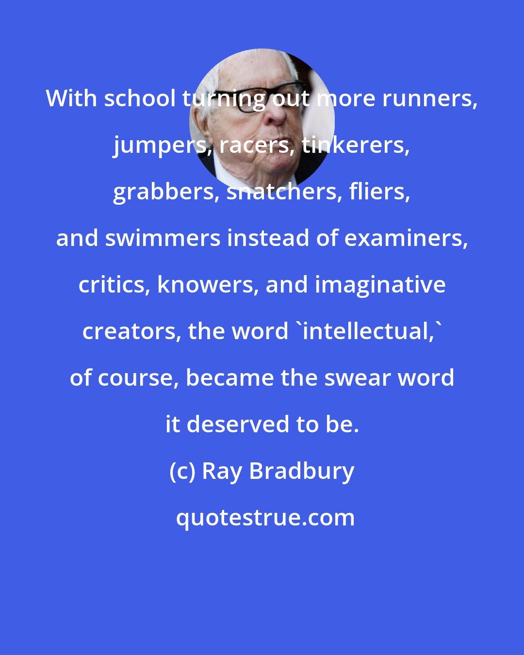 Ray Bradbury: With school turning out more runners, jumpers, racers, tinkerers, grabbers, snatchers, fliers, and swimmers instead of examiners, critics, knowers, and imaginative creators, the word 'intellectual,' of course, became the swear word it deserved to be.