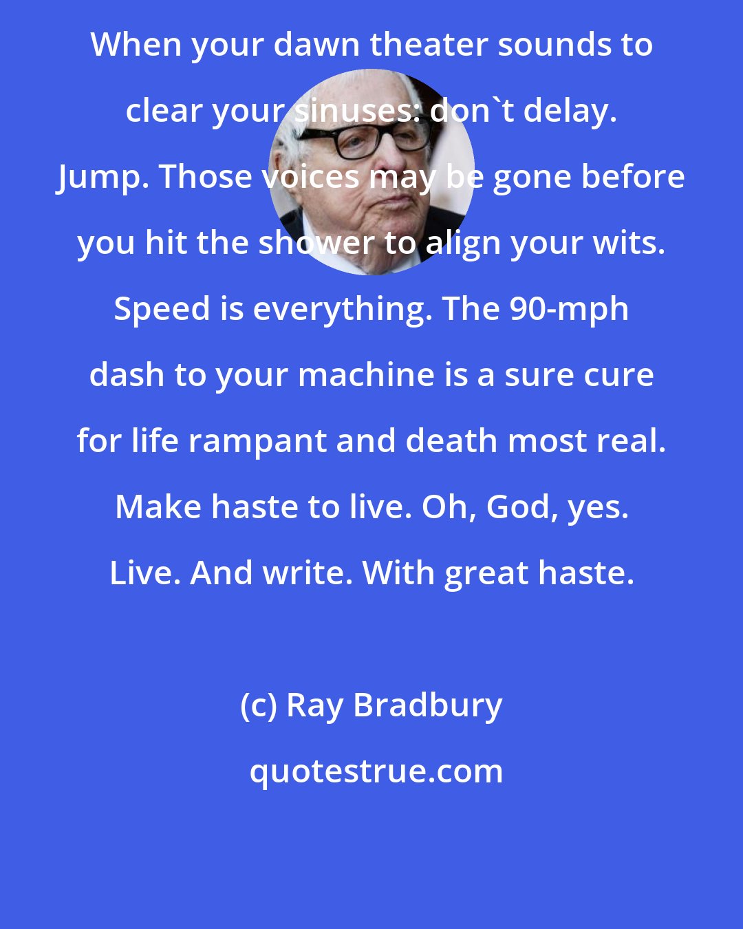 Ray Bradbury: When your dawn theater sounds to clear your sinuses: don't delay. Jump. Those voices may be gone before you hit the shower to align your wits. Speed is everything. The 90-mph dash to your machine is a sure cure for life rampant and death most real. Make haste to live. Oh, God, yes. Live. And write. With great haste.
