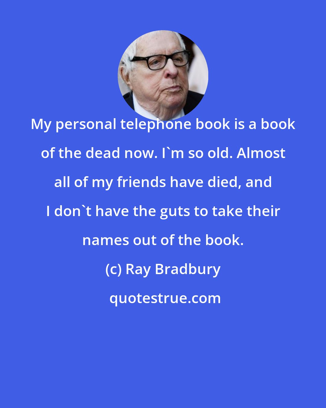 Ray Bradbury: My personal telephone book is a book of the dead now. I'm so old. Almost all of my friends have died, and I don't have the guts to take their names out of the book.