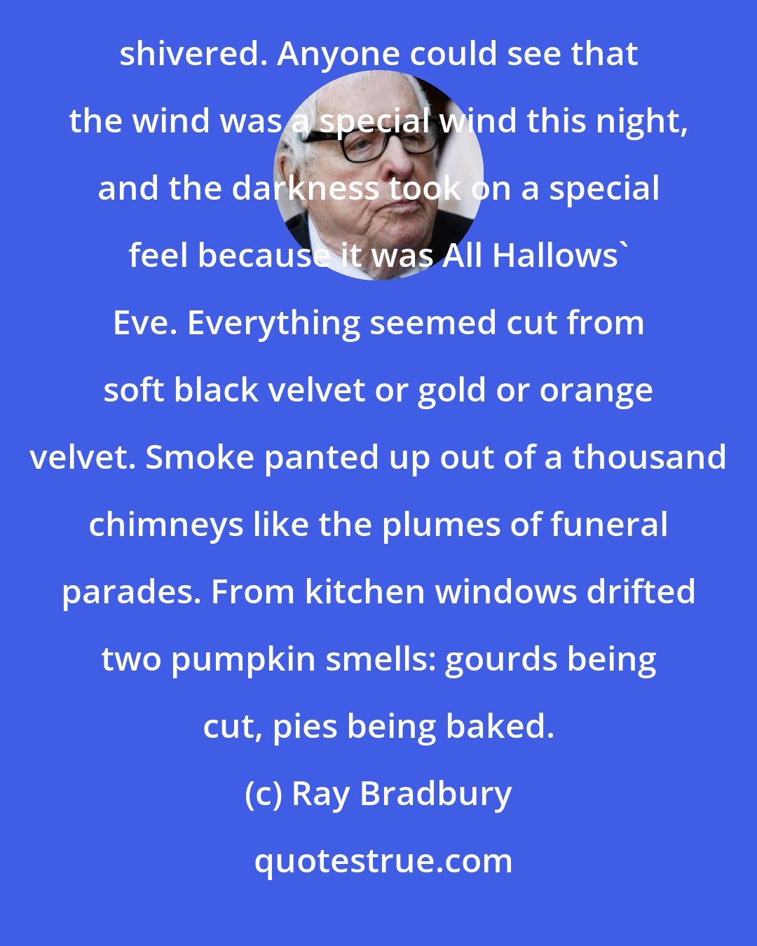 Ray Bradbury: The wind outside nested in each tree, prowled the sidewalks in invisible treads like unseen cats. Tom Skelton shivered. Anyone could see that the wind was a special wind this night, and the darkness took on a special feel because it was All Hallows' Eve. Everything seemed cut from soft black velvet or gold or orange velvet. Smoke panted up out of a thousand chimneys like the plumes of funeral parades. From kitchen windows drifted two pumpkin smells: gourds being cut, pies being baked.