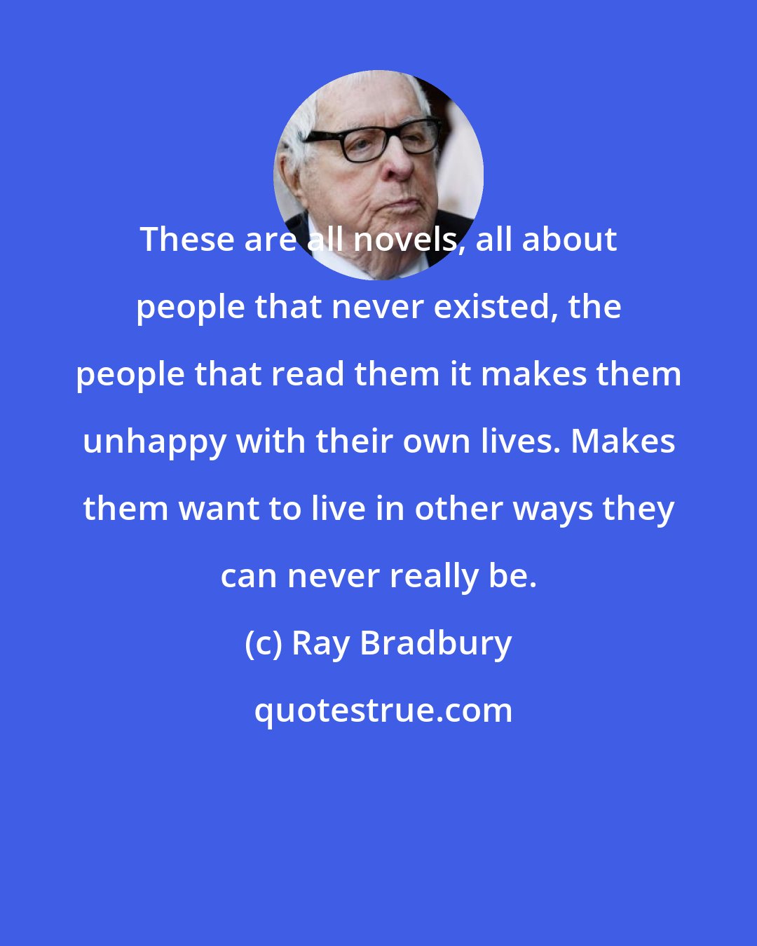Ray Bradbury: These are all novels, all about people that never existed, the people that read them it makes them unhappy with their own lives. Makes them want to live in other ways they can never really be.