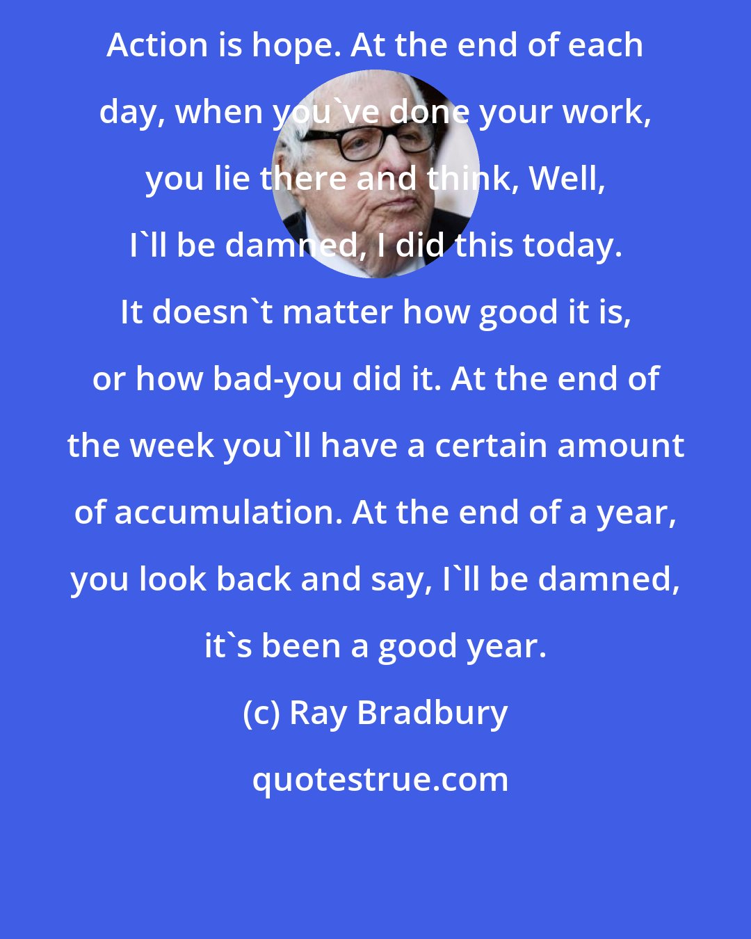Ray Bradbury: Action is hope. At the end of each day, when you've done your work, you lie there and think, Well, I'll be damned, I did this today. It doesn't matter how good it is, or how bad-you did it. At the end of the week you'll have a certain amount of accumulation. At the end of a year, you look back and say, I'll be damned, it's been a good year.