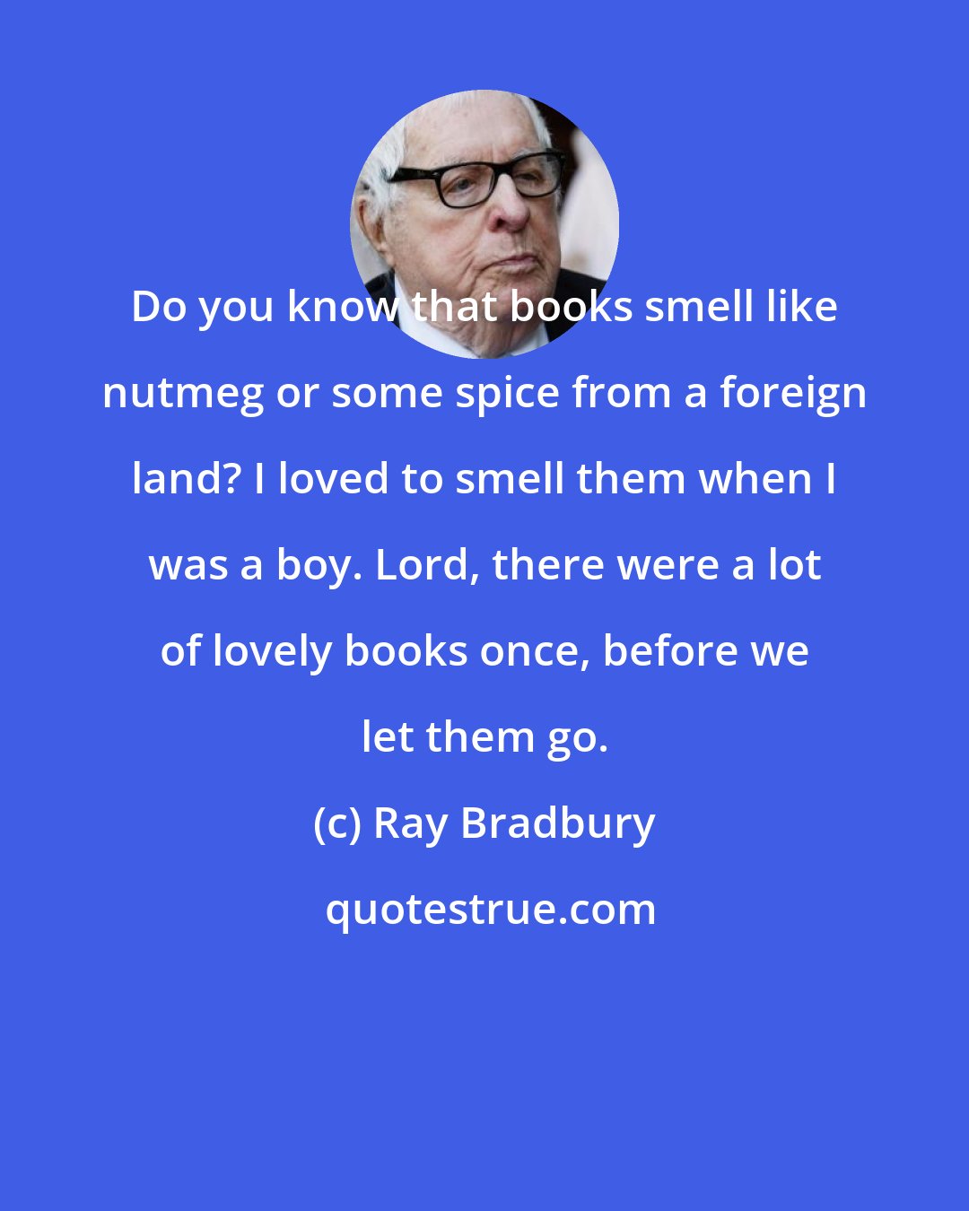 Ray Bradbury: Do you know that books smell like nutmeg or some spice from a foreign land? I loved to smell them when I was a boy. Lord, there were a lot of lovely books once, before we let them go.