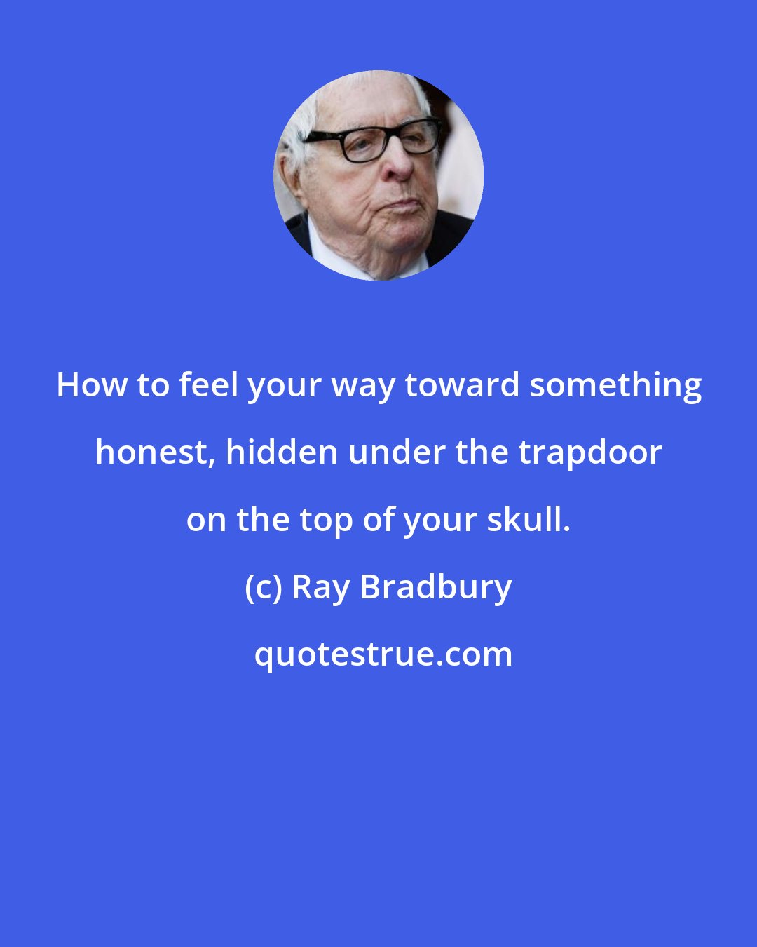 Ray Bradbury: How to feel your way toward something honest, hidden under the trapdoor on the top of your skull.
