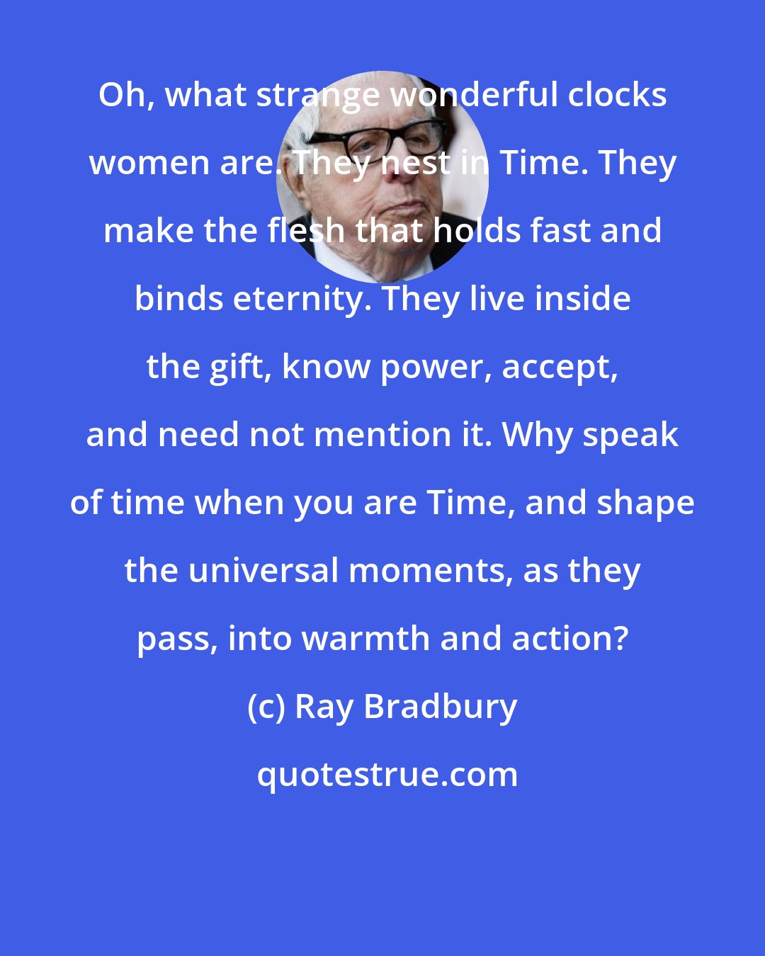 Ray Bradbury: Oh, what strange wonderful clocks women are. They nest in Time. They make the flesh that holds fast and binds eternity. They live inside the gift, know power, accept, and need not mention it. Why speak of time when you are Time, and shape the universal moments, as they pass, into warmth and action?