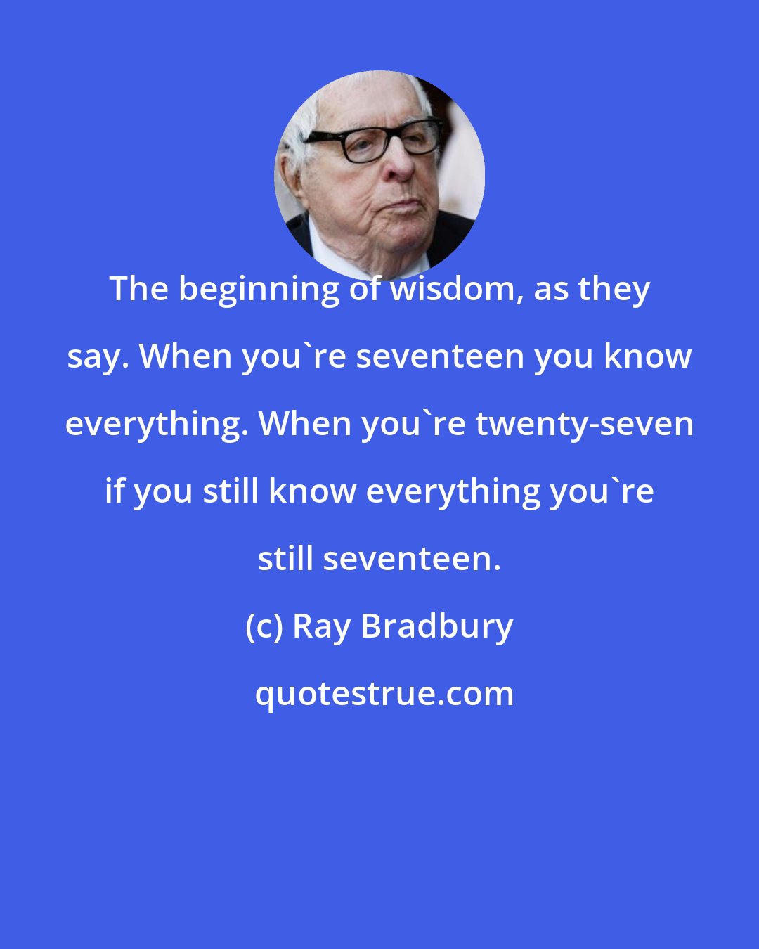 Ray Bradbury: The beginning of wisdom, as they say. When you're seventeen you know everything. When you're twenty-seven if you still know everything you're still seventeen.