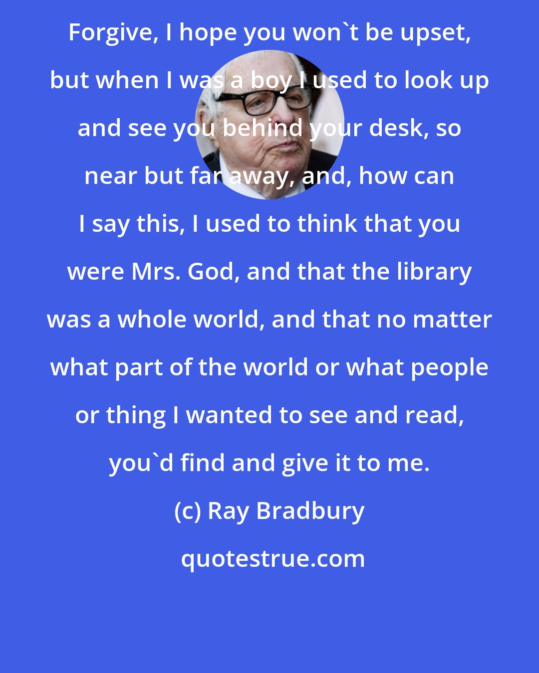 Ray Bradbury: Forgive, I hope you won't be upset, but when I was a boy I used to look up and see you behind your desk, so near but far away, and, how can I say this, I used to think that you were Mrs. God, and that the library was a whole world, and that no matter what part of the world or what people or thing I wanted to see and read, you'd find and give it to me.