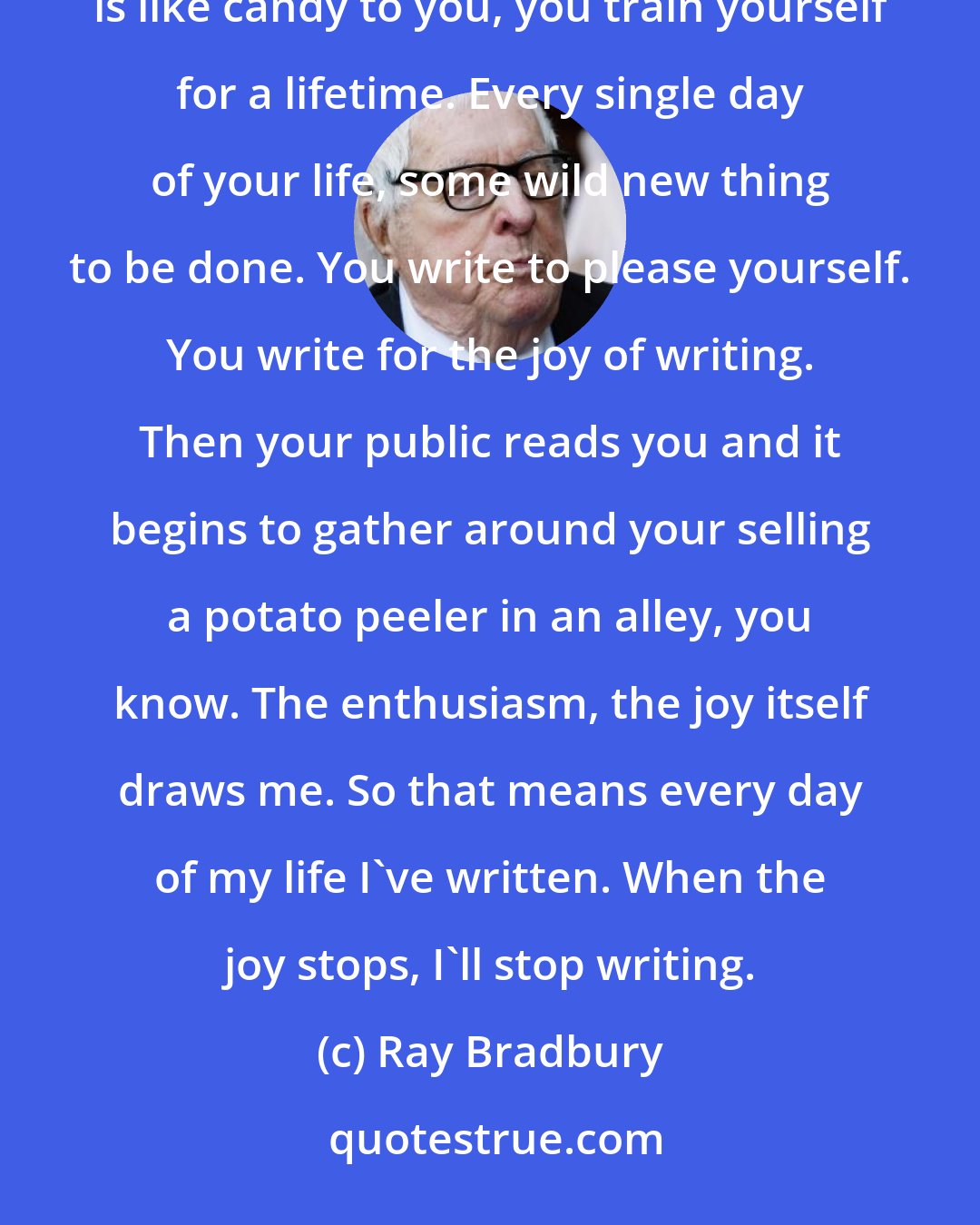 Ray Bradbury: I am a dedicated madman, and that becomes its own training. If you can't resist, if the typewriter is like candy to you, you train yourself for a lifetime. Every single day of your life, some wild new thing to be done. You write to please yourself. You write for the joy of writing. Then your public reads you and it begins to gather around your selling a potato peeler in an alley, you know. The enthusiasm, the joy itself draws me. So that means every day of my life I've written. When the joy stops, I'll stop writing.