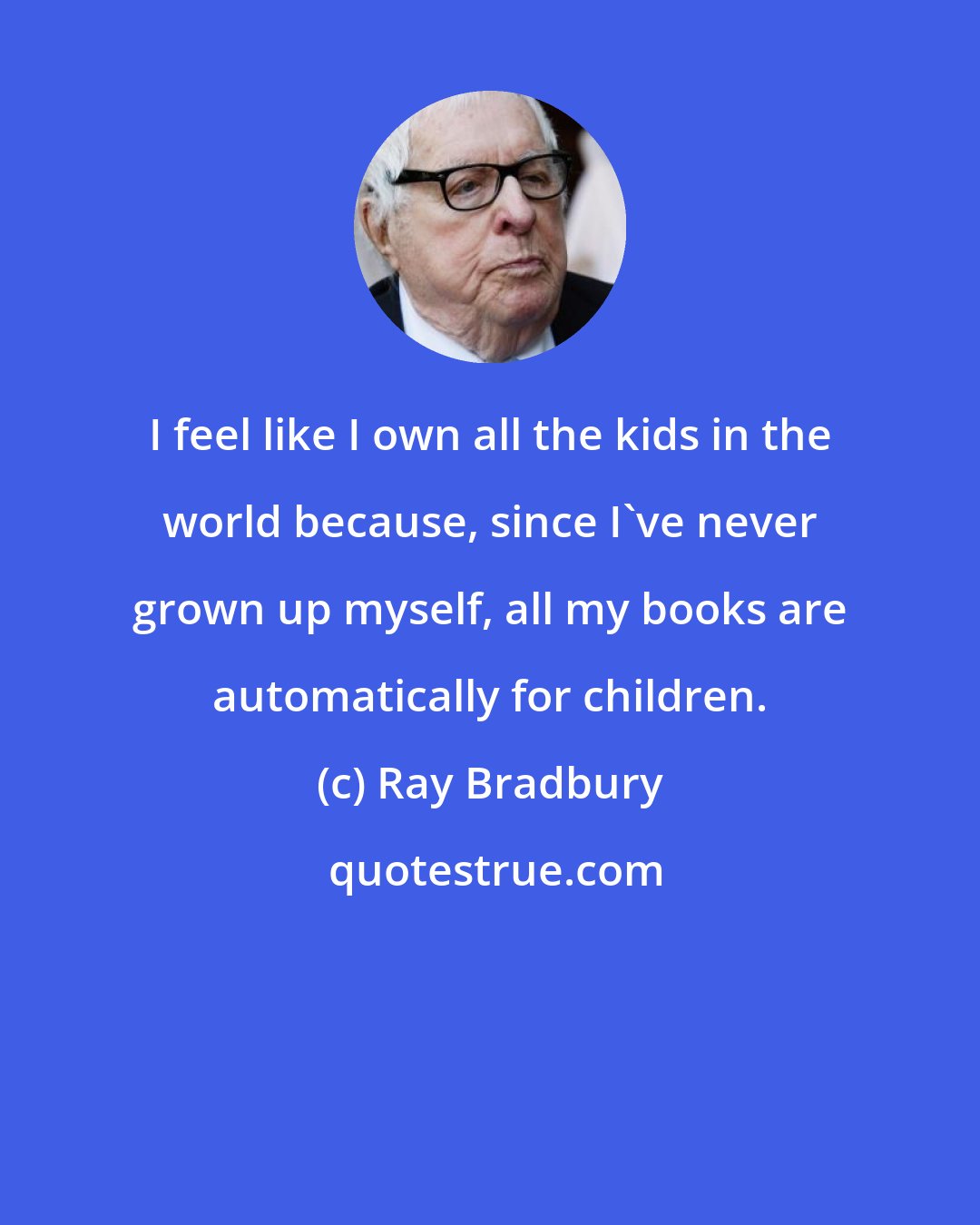 Ray Bradbury: I feel like I own all the kids in the world because, since I've never grown up myself, all my books are automatically for children.