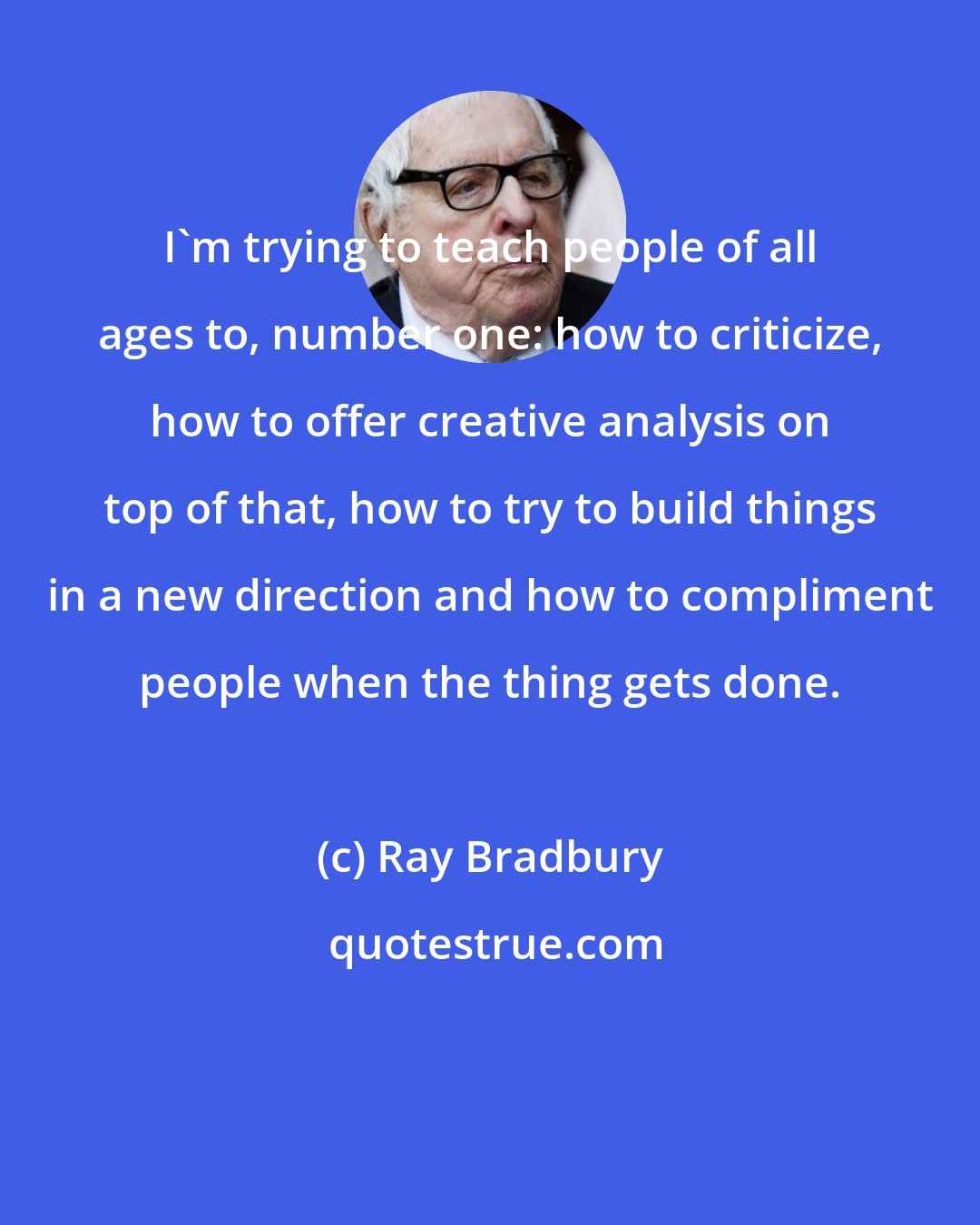Ray Bradbury: I'm trying to teach people of all ages to, number one: how to criticize, how to offer creative analysis on top of that, how to try to build things in a new direction and how to compliment people when the thing gets done.