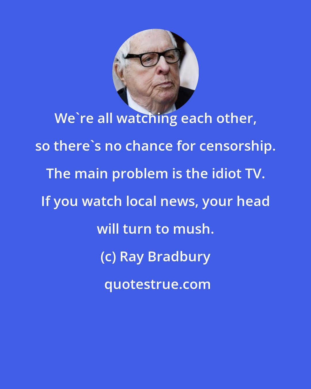 Ray Bradbury: We're all watching each other, so there's no chance for censorship. The main problem is the idiot TV. If you watch local news, your head will turn to mush.
