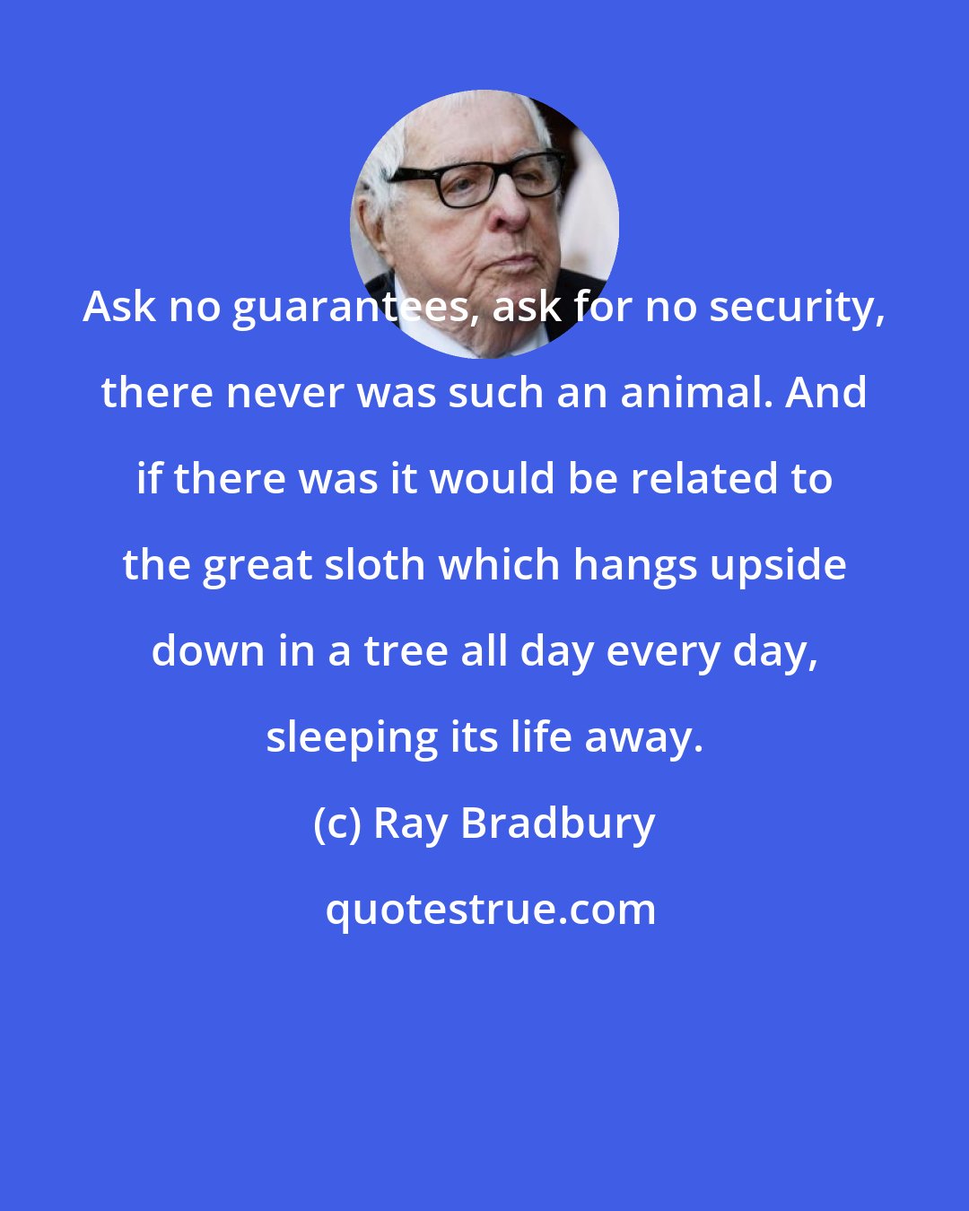 Ray Bradbury: Ask no guarantees, ask for no security, there never was such an animal. And if there was it would be related to the great sloth which hangs upside down in a tree all day every day, sleeping its life away.