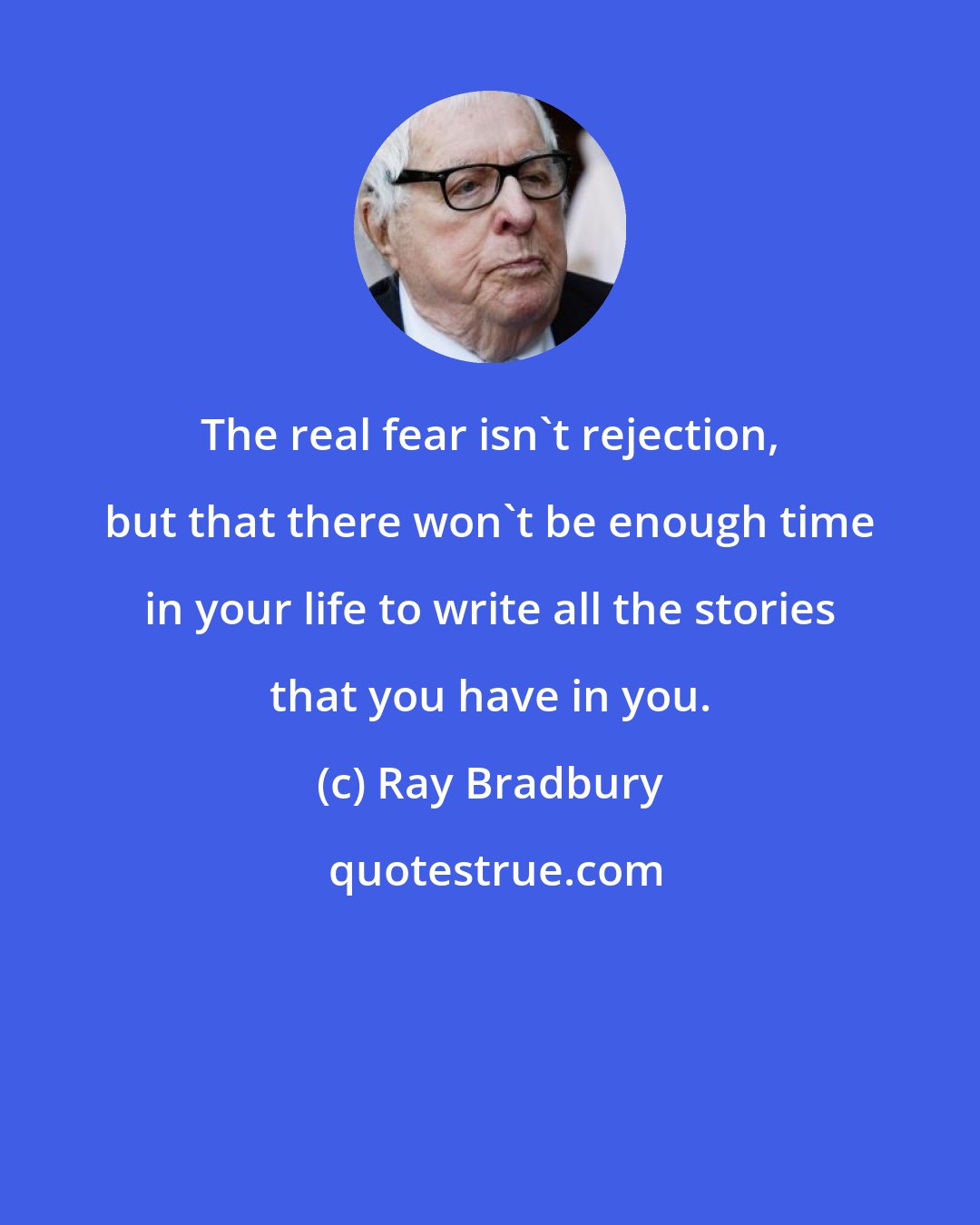 Ray Bradbury: The real fear isn't rejection, but that there won't be enough time in your life to write all the stories that you have in you.