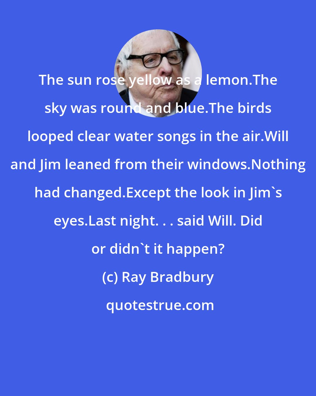 Ray Bradbury: The sun rose yellow as a lemon.The sky was round and blue.The birds looped clear water songs in the air.Will and Jim leaned from their windows.Nothing had changed.Except the look in Jim's eyes.Last night. . . said Will. Did or didn't it happen?