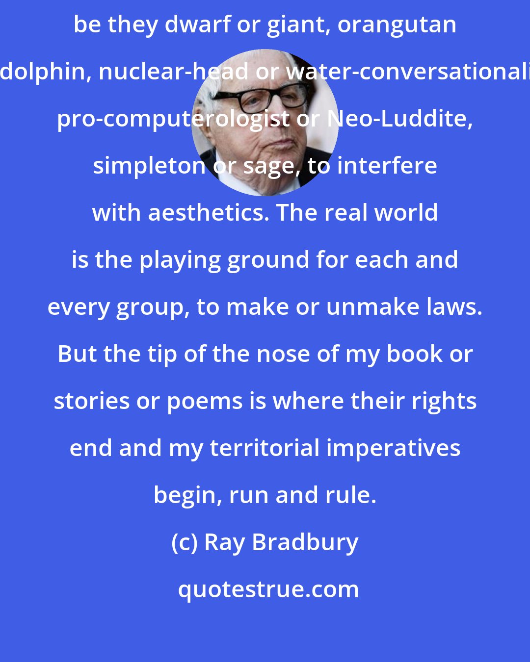 Ray Bradbury: For it is a mad world and it will get madder if we allow the minorities, be they dwarf or giant, orangutan or dolphin, nuclear-head or water-conversationalist, pro-computerologist or Neo-Luddite, simpleton or sage, to interfere with aesthetics. The real world is the playing ground for each and every group, to make or unmake laws. But the tip of the nose of my book or stories or poems is where their rights end and my territorial imperatives begin, run and rule.