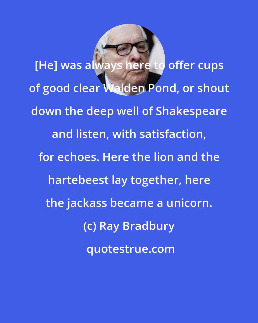 Ray Bradbury: [He] was always here to offer cups of good clear Walden Pond, or shout down the deep well of Shakespeare and listen, with satisfaction, for echoes. Here the lion and the hartebeest lay together, here the jackass became a unicorn.