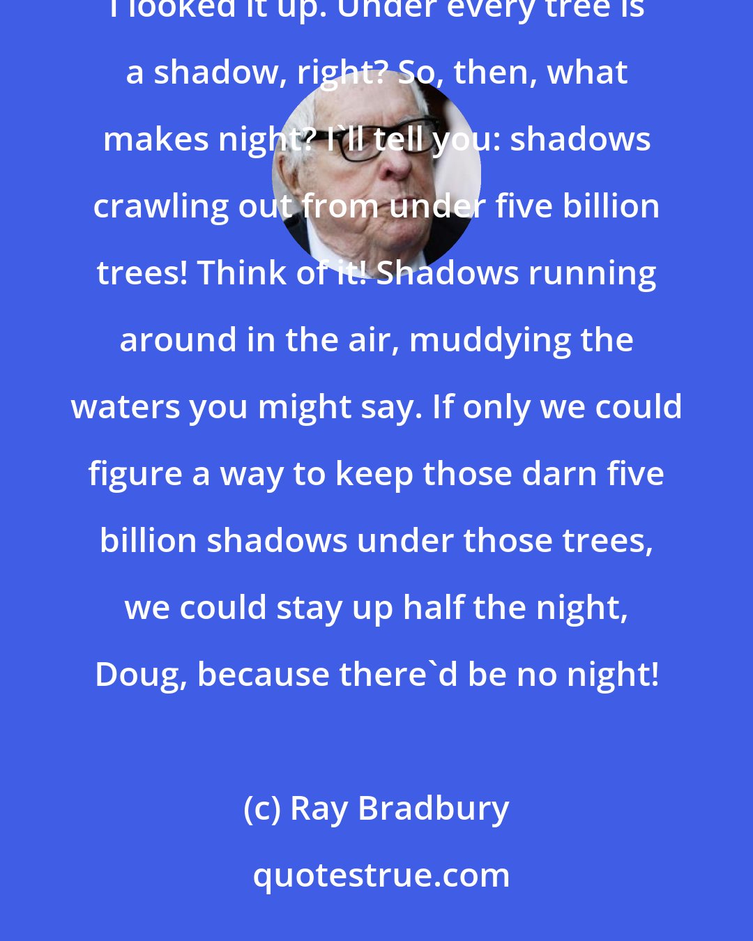 Ray Bradbury: I got a statistic for you right now. Grab your pencil, Doug. There are five billion trees in the world. I looked it up. Under every tree is a shadow, right? So, then, what makes night? I'll tell you: shadows crawling out from under five billion trees! Think of it! Shadows running around in the air, muddying the waters you might say. If only we could figure a way to keep those darn five billion shadows under those trees, we could stay up half the night, Doug, because there'd be no night!
