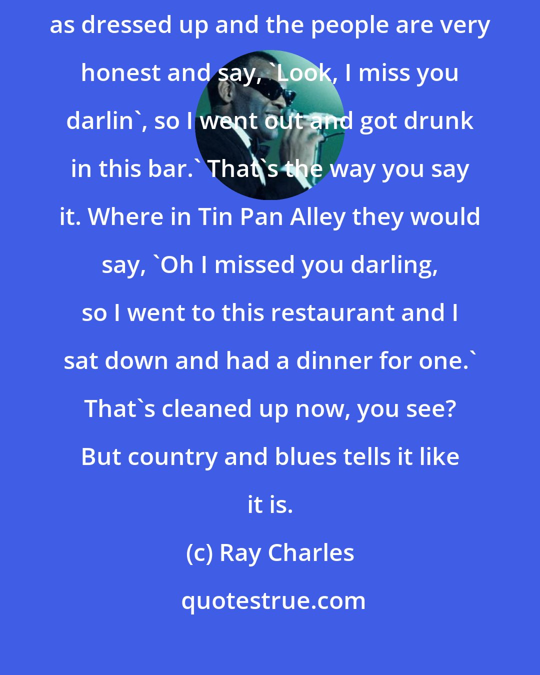 Ray Charles: The words to country songs are very earthy like the blues. They're not as dressed up and the people are very honest and say, 'Look, I miss you darlin', so I went out and got drunk in this bar.' That's the way you say it. Where in Tin Pan Alley they would say, 'Oh I missed you darling, so I went to this restaurant and I sat down and had a dinner for one.' That's cleaned up now, you see? But country and blues tells it like it is.