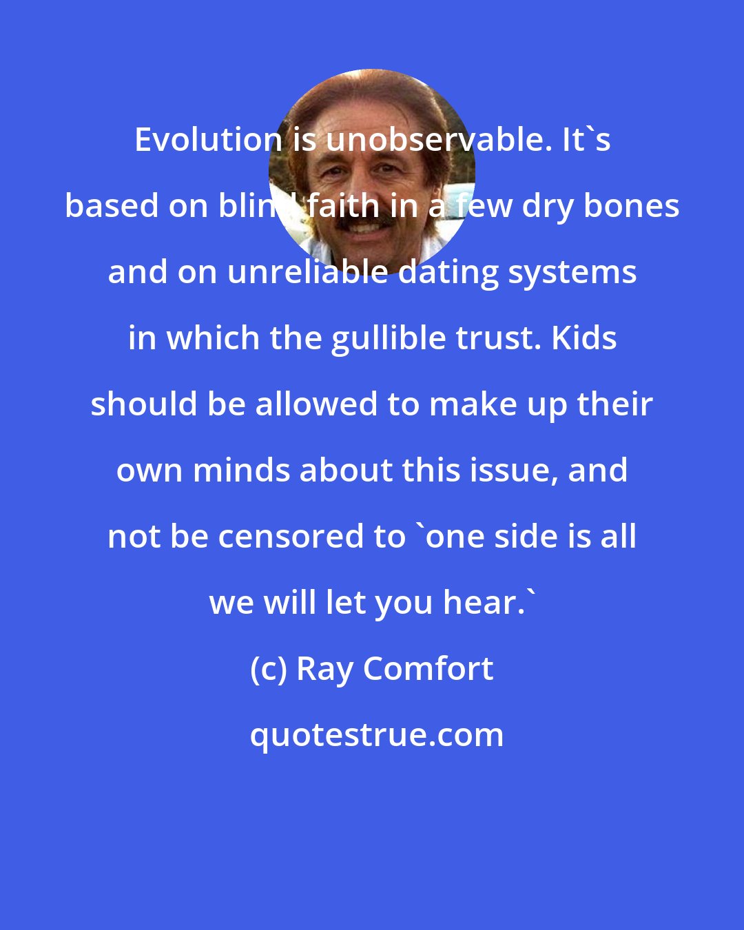 Ray Comfort: Evolution is unobservable. It's based on blind faith in a few dry bones and on unreliable dating systems in which the gullible trust. Kids should be allowed to make up their own minds about this issue, and not be censored to 'one side is all we will let you hear.'