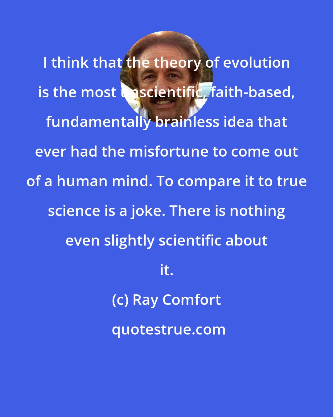 Ray Comfort: I think that the theory of evolution is the most unscientific, faith-based, fundamentally brainless idea that ever had the misfortune to come out of a human mind. To compare it to true science is a joke. There is nothing even slightly scientific about it.