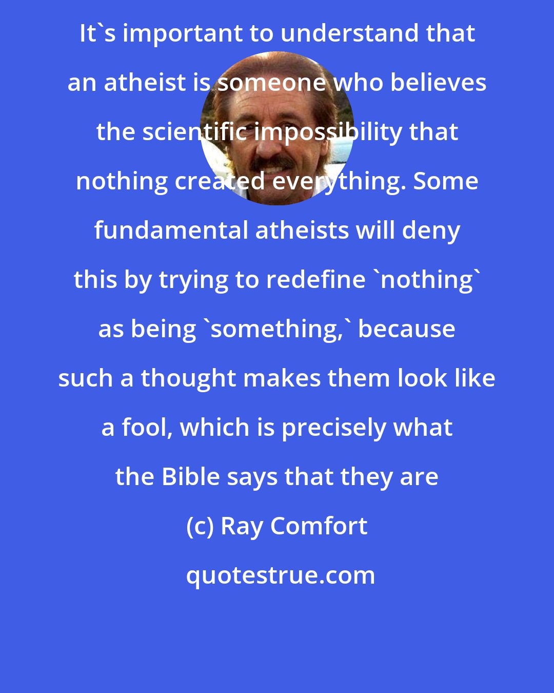 Ray Comfort: It's important to understand that an atheist is someone who believes the scientific impossibility that nothing created everything. Some fundamental atheists will deny this by trying to redefine 'nothing' as being 'something,' because such a thought makes them look like a fool, which is precisely what the Bible says that they are