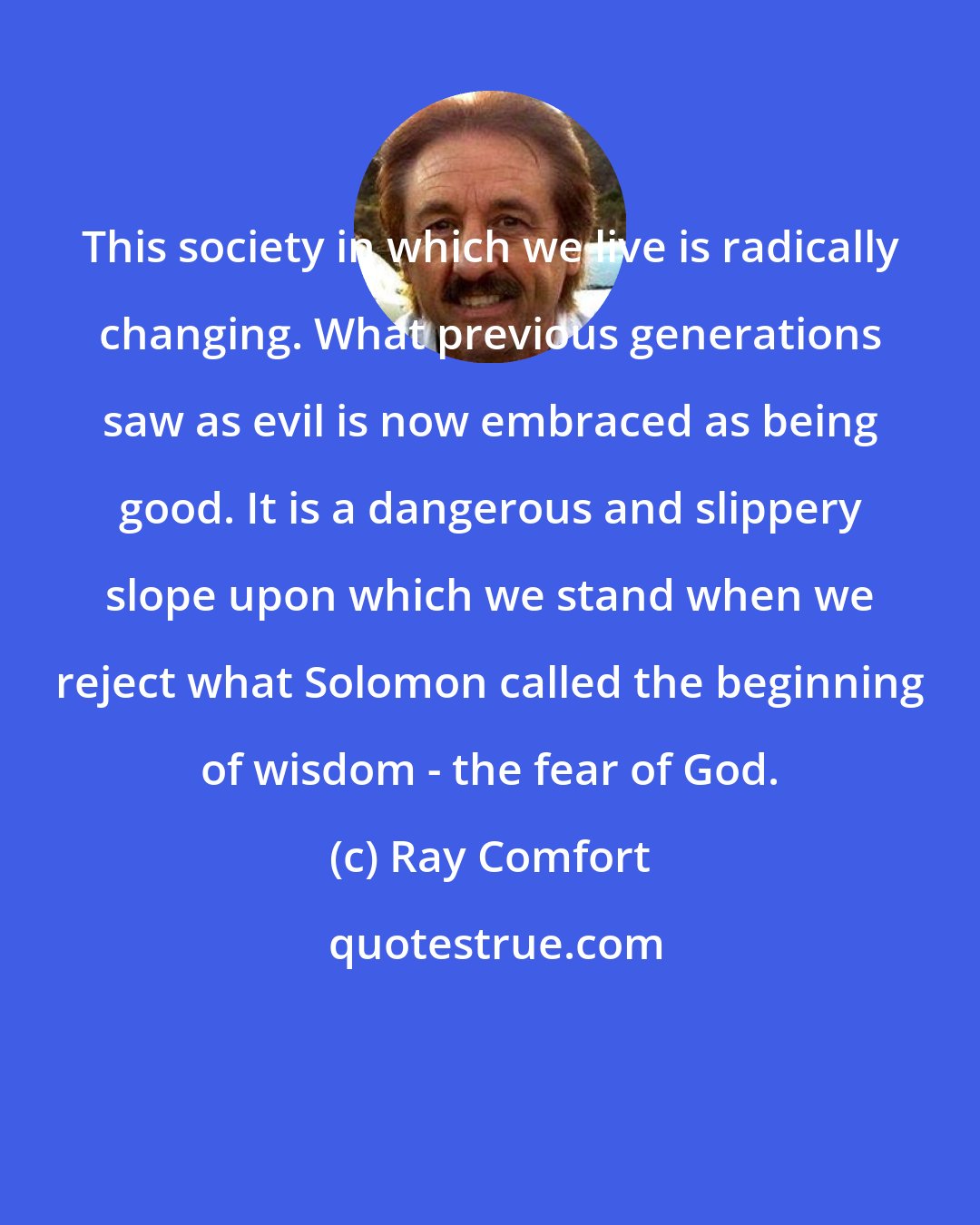 Ray Comfort: This society in which we live is radically changing. What previous generations saw as evil is now embraced as being good. It is a dangerous and slippery slope upon which we stand when we reject what Solomon called the beginning of wisdom - the fear of God.