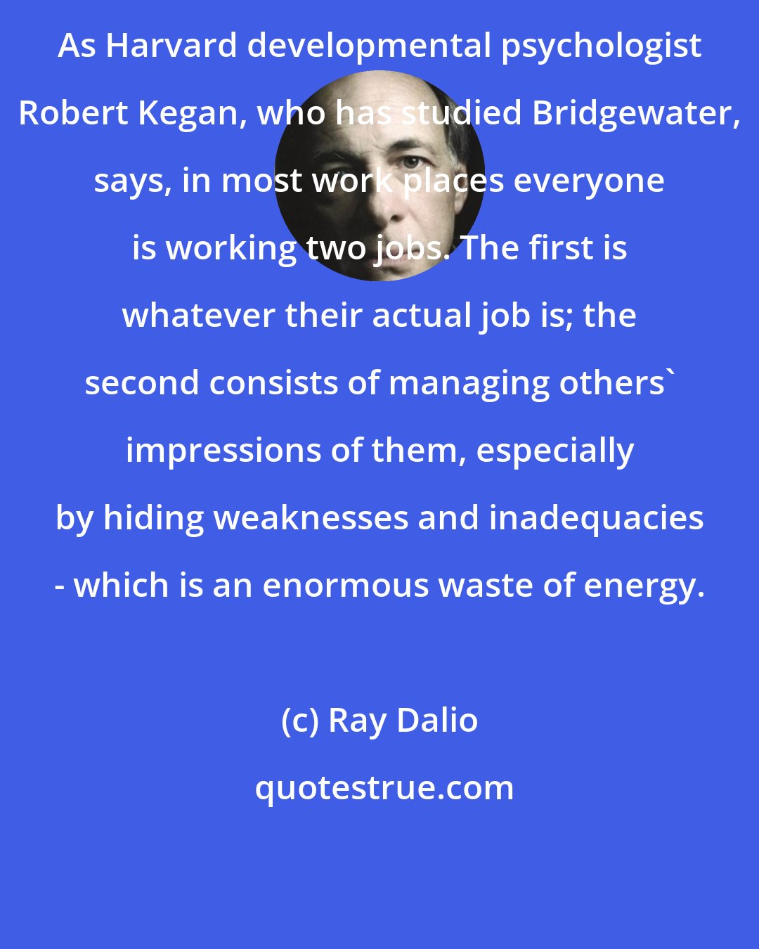 Ray Dalio: As Harvard developmental psychologist Robert Kegan, who has studied Bridgewater, says, in most work places everyone is working two jobs. The first is whatever their actual job is; the second consists of managing others' impressions of them, especially by hiding weaknesses and inadequacies - which is an enormous waste of energy.