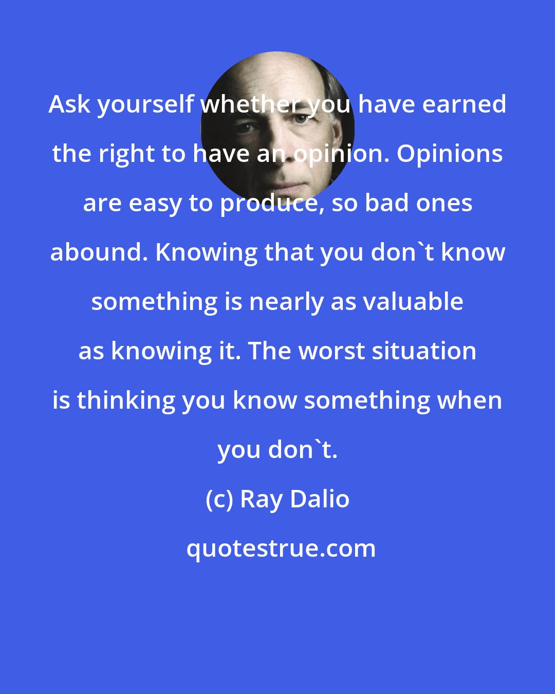 Ray Dalio: Ask yourself whether you have earned the right to have an opinion. Opinions are easy to produce, so bad ones abound. Knowing that you don't know something is nearly as valuable as knowing it. The worst situation is thinking you know something when you don't.