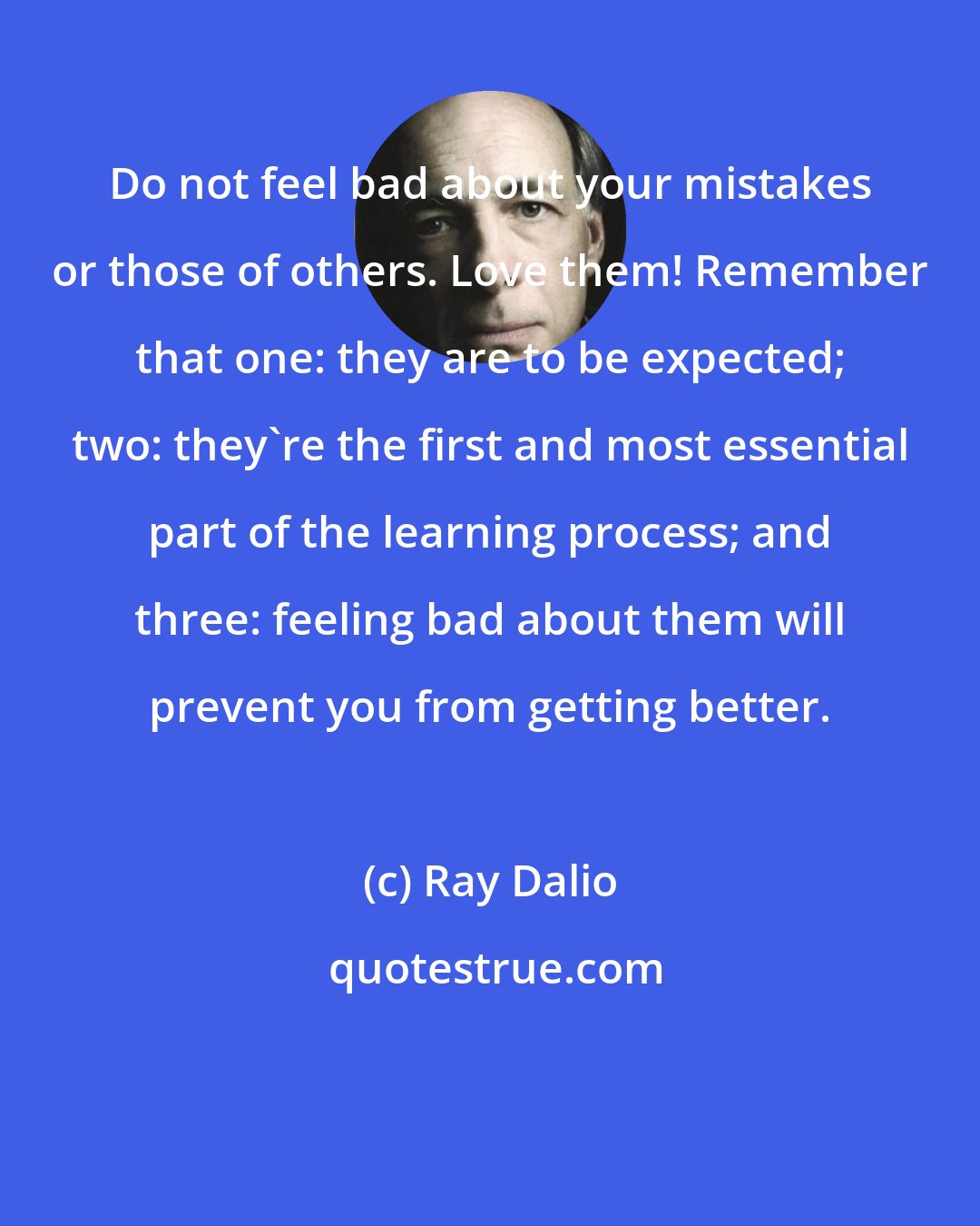 Ray Dalio: Do not feel bad about your mistakes or those of others. Love them! Remember that one: they are to be expected; two: they're the first and most essential part of the learning process; and three: feeling bad about them will prevent you from getting better.