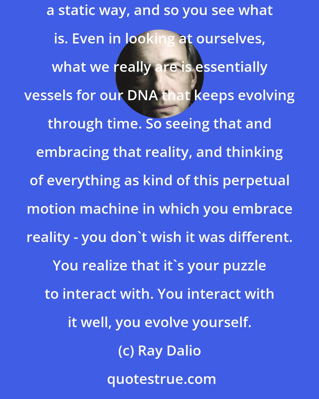 Ray Dalio: Evolution is the only thing that exists through time. That is true for computers, or people, or a business. We tend to see things in a static way, and so you see what is. Even in looking at ourselves, what we really are is essentially vessels for our DNA that keeps evolving through time. So seeing that and embracing that reality, and thinking of everything as kind of this perpetual motion machine in which you embrace reality - you don't wish it was different. You realize that it's your puzzle to interact with. You interact with it well, you evolve yourself.